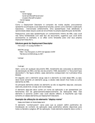 E 425¡#@9 5'£$
4F5¡#d9 5D)pt3(( W`1$
4F5¡#d9 5D)pW(3t5 $€(53t$853r s  E 4F53A#%9 5D)pW't5 $
S%69 )¡(2VV5FW0$ E €(53 V5(r s  E SF9 )V($C85(FW $
 E 425¡#@9 5'D)pt'( W`1$
 E  53x)C3(%$
Como o Deployment Descriptor é composto de muitas seções, procuraremos
apresentar as principais e suas respectivas funções, usando como exemplo a aplicação
) !4)5E0@C $ G$78G$5 mencionada anteriormente. Uma apresentação mais detalhada e
aprofundada desse arquivo pode ser encontrada na própria especificação de Servlets.
Pressupomos, para essa apresentação um conhecimento mínimo de XML; caso você
não tenha familiaridade com esse tipo de documento, sugerimos que você tente
acompanhar os exemplos, e os utilize como templates para criar seus próprios
Deployment Descritor’s.
Estrutura geral do Deployment Descriptor
%1' 93#7564P 3W%2   ('f5W(h'i% W`12pr G  ) (1( )  ' %©$
¡W '   c )@s 6 5x3)¡'
s©4 (gr  !D) EFE2G SW eH h3p(45646V5t4 ¦r W(h3 EFE '@cE'G 53x6B (9  h8 3W   7 EpE A8 2
!¡BV8©¨ EpE $#7( 4PSTW h3 E i8i E  53x©)C(§¤  ¤97f i(Vi%23$
d 53x@) 3(%$



 E  53x)C3(%$
Assim, como em qualquer documento XML, inicialmente são colocados os elementos
de declaração do XML e do tipo de documento (“XML declaration” e “Document type
declaration”). Na figura anterior, esses elementos correspondem às 6 primeiras linhas
listadas.
Em seguida, vem o elemento   G ¡ §0)F!$! : esse é o elemento E@$@$ (raiz) desse XML, ou seja,
deve haver somente um elemento   G ¡ § )$!8! , e abaixo dele devem ficar todos os outros
elementos do XML.
Os principais elementos abaixo do elemento E@$@8 são os seguintes: !3$ 5A!¦ ) ¡
§ 74)FB G , 9@$7FG£¢4§ !F)4E0)$B ,
5G$55 $ @$7 § 9@$7¥¤2$ H,   G3 9A@4B G § ¤D$  G §  $ 5A, G$E E@E§ !8)$HG , 5G E1 G$ e 5G E1 G$§ B )$!8!3$ 74H .
O elemento !¦$ 5A!3 ) ¡
§ 7) FB G deve conter um nome da aplicação a ser apresentado por
ferramentas GUI de gerenciamento/desenvolvimento de Aplicações Web. Esse
elemento é opcional, porém caso você decida utilizá-lo, é importante que haja
somente um desses elementos por Deployment Descriptor.
Exemplo de utilização do elemento “display-name”
i 4(9 6A)¡W't5 $  'i(468Fti(5  9  5(W854  E i% 4P(9 B6C)VW(' 5©$
O elemento “context-param” serve para que se possam definir parâmetros de
inicialização do contexto da aplicação; esses parâmetros estarão disponíveis para
todos os Servlets e páginas JSP da aplicação. Cada elemento presente deve conter o
 