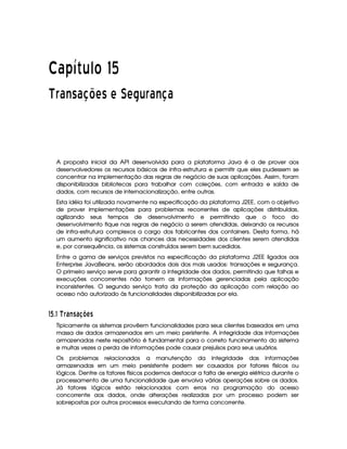   ¡£¢¥¤§¦©¨ ¡ 
¢ © 0 43 0¤£¦¥¨§© § § £¨ ©£¦
A proposta inicial da API desenvolvida para a plataforma Java é a de prover aos
desenvolvedores os recursos básicos de infra-estrutura e permitir que eles pudessem se
concentrar na implementação das regras de negócio de suas aplicações. Assim, foram
disponibilizadas bibliotecas para trabalhar com coleções, com entrada e saída de
dados, com recursos de internacionalização, entre outras.
Esta idéia foi utilizada novamente na especificação da plataforma J2EE, com o objetivo
de prover implementações para problemas recorrentes de aplicações distribuídas,
agilizando seus tempos de desenvolvimento e permitindo que o foco do
desenvolvimento fique nas regras de negócio a serem atendidas, deixando os recursos
de infra-estrutura complexos a cargo dos fabricantes dos containers. Desta forma, há
um aumento significativo nas chances das necessidades dos clientes serem atendidas
e, por consequência, os sistemas construídos serem bem sucedidos.
Entre a gama de serviços previstos na especificação da plataforma J2EE ligados aos
Enterprise JavaBeans, serão abordados dois dos mais usados: transações e segurança.
O primeiro serviço serve para garantir a integridade dos dados, permitindo que falhas e
execuções concorrentes não tornem as informações gerenciadas pela aplicação
inconsistentes. O segundo serviço trata da proteção da aplicação com relação ao
acesso não autorizado às funcionalidades disponibilizadas por ela.
 ¤!$#%('!)102'43457680
Tipicamente os sistemas provêem funcionalidades para seus clientes baseados em uma
massa de dados armazenados em um meio peristente. A integridade das informações
armazenadas neste repositório é fundamental para o correto funcinamento do sistema
e muitas vezes a perda de informações pode causar prejuísos para seus usuários.
Os problemas relacionados a manutenção da integridade das informações
armazenadas em um meio persistente podem ser causados por fatores físicos ou
lógicos. Dentre os fatores físicos podemos destacar a falta de energia elétrica durante o
processamento de uma funcionalidade que envolva várias operações sobre os dados.
Já fatores lógicos estão relacionados com erros na programação do acesso
concorrente aos dados, onde alterações realizadas por um processo podem ser
sobrepostas por outros processos executando de forma concorrente.
 