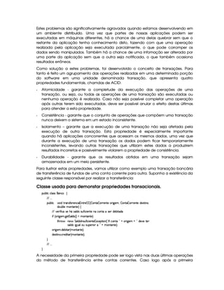 Estes problemas são significativamente agravados quando estamos desenvolvendo em
um ambiente distribuído. Uma vez que partes de nossas aplicações podem ser
executadas em máquinas diferentes, há a chance de uma delas quebrar sem que o
restante da aplicação tenha conhecimento disto, fazendo com que uma operação
realizada pela aplicação seja executada parcialmente, o que pode corromper os
dados sendo manipulados. Também há a chance de uma infomação ser alterada por
uma parte da aplicação sem que a outra seja notificada, o que também ocasiona
resultados errôneos.
Como solução a estes problemas, foi desenvolvido o conceito de transações. Para
tanto é feito um agrupamento das operações realizadas em uma determinada porção
do software em uma unidade denominada transação, que apresenta quatro
propriedades fundamentais, chamdas de ACID:
  Atomicidade - garante a completude da execução das operações de uma
transação, ou seja, ou todas as operações de uma transação são executadas ou
nenhuma operação é realizada. Caso não seja possível completar uma operação
após outras terem sido executadas, deve ser possível anular o efeito destas últimas
para atender a esta propriedade.
  Consistência - garante que o conjunto de operações que compõem uma transação
nunca deixem o sistema em um estado inconsistente.
  Isolamento – garante que a execução de uma transação não seja afetada pela
execução de outra transação. Esta propriedade é especialmente importante
quando há aplicações concorrentes que acessam os mesmos dados, uma vez que
durante a execução de uma transação os dados podem ficar temporariamente
inconsistentes, levando outras transações que utilizam estes dados a produzirem
resultados incorretos e possivelmente violarem a propriedade de consistência.
  Durabilidade - garante que os resultados obtidos em uma transação sejam
armazenados em um meio persistente.
Para ilustrar estas propriedades, vamos utilizar como exemplo uma transação bancária
de transferência de fundos de uma conta corrente para outra. Suponha a existência da
seguinte classe responsável por realizar a transferência:
Classe usada para demonstar propriedades transacionais.
¡£¢¥¤§¦ ¨© ©¦ rFr© •
 ! !!
¡§¢¤¦ ¨©#¨ $%  r('0)§ )§§©£¨ 1§%23) – –54 – §§%0 – 67 )§%2)8¨9@)§ACB – %( – §D7)£%0)C$§)4r(% ¨ §§B
$§¢¤§¦)CAE£6%0%0)F •
  )67¨ '0¨ ©hr8)HG¤ur8¦ $§hrD¢6'2¨©¨ )§%2)C§©£6%06r )I$)§¤¨%($§
¨' 4  ¨9P)£A !9@)%qe§¦$§ 4 F ¤ AE§§%0£%2)£F
%2G¥(¤Q§)¤ e£¦ $  4rD¢6'R¨ ©¨ )£%0)1S©)§¡%2¨ 4   ˜ ©£6%0   ¥C ¨9 @)§A ¥  T$§))E%0)
rD¦ $§U¨9V¢6¦§¢6r¢¡)67¨ I§  ¥WAE£6%0%2)§FYX
 ¨9P)£A ! $£)§¤¨%0 4 AC£`%(a6%0)£FYX
$)r7%2¨ b ! © )$¨%0 4 AE££%0%0)£FcX
©
 ! !!
©
A necessidade da primeira propriedade pode ser logo vista nas duas últimas operações
do método de transferência entre contas correntes. Caso logo após a primeira
 