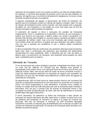 operação ser processada ocorra uma queda do sistema, por falta de energia elétrica,
por exemplo, o montante será reduzido da primeira conta mas não será creditado na
segunda. Isto significa que o montante iria simplesmente desaparecer, tornando a base
de dados do sistema bancário inconsistente.
A segunda propriedade diz respeito à demarcação dos limites da transação. Ela
garante que uma transação conterá um método de negócio completo. Assim, no caso
do método de transferência entre contas correntes, não seria possível inclir a operação
de débito em uma transação e a de crédito em outra, pois neste caso ao final da
primeira transação o sistema estaria inconsistente.
O isolamento diz respeito a tornar a execução em paralelo de transações
independentes. Como a consistência só é garantida no término de uma transação, é
possível que durante sua execução o sistema esteja num estado inconsistente (no
exemplo esta situação seria atingida no momento após a operação de débito e antes
da operação de crétido). Assim, caso uma outra transação seja iniciada enquanto
uma primeira ainda não terminou, é possível que seus resultados não sejam corretos,
uma vez que a premissa da consistência é que o sistema estaria inicialmente
consistente.
A última propriedade trata da confirmação dos resultados efetuados pelas transações.
Neste caso, após a confirmação das operações, seus resultados são efetivamente
armazenados em meios persistentes. Assim, é garantido que em caso de falhas no
sistema após o encerramento da transação, seus resultados ainda poderão ser vistos
após o restabelecimento do sistema.
 ¢¡  ¤£ ¢¥£¦¨§©§!§¤ #§©%$¡
O uso de transações traz muitas vantagens e garante a integridade dos dados, mas há
um custo alto em utilizá-las. Os controles que são utilizados para garantir as
propriedades ACID podem tornar uma aplicação lenta de tal forma que se torne sua
utilização inviável. Assim, este recurso deve ser usado de forma consciente, ficando a
cargo dos desenvolvedores determinar as operações de negócio que necessitam de
transações e as que não. Ele também deve determinar a melhor forma de agrupar as
operações em transações.
Na especificação J2EE há duas formas do desenvolvedor informar aos containers EJB
quais são as operações transacionais e como elas devem se comportar com relação às
outras: uma forma programática e outra declarativa. A primeira forma consiste na
inclusão no código fonte dos EJBs instruções para que as transações sejam iniciadas e
terminadas. Uma vez que o controle todo de quando as transações iniciam e são
concluídas faz parte da especificação do bean, este tipo de delimitação é chamada
de BMT (Bean Managed Transaction).
A forma declarativa de determinar os limites das transações é feita através de
instruções nos arquivos descritores dos EJBs. Desta forma, o próprio container fica a par
da existência das transações no momento do deploy e é capaz de controlar sua
execução. Este tipo de transação é chamado de CMT (Container Managed
Transaction) e permite um elevado grau de flexibilidade para mudanças na política de
controle de transações da aplicação. Os dois tipos de transações serão discutidos com
detalhes nas próximas seções.
 