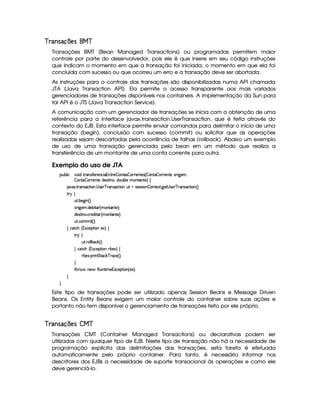 !§¤ #§©%$¡¡ £¢ 
Transações BMT (Bean Managed Transactions) ou programadas permitem maior
controle por parte do desenvolvedor, pois ele é que insere em seu código instruções
que indicam o momento em que a transação foi iniciada, o momento em que ela foi
concluída com sucesso ou que ocorreu um erro e a transação deve ser abortada.
As instruções para o controle das transações são disponibilizadas numa API chamada
JTA (Java Transaction API). Ela permite o acesso transparente aos mais variados
gerenciadores de transações disponíveis nos containers. A implementação da Sun para
tal API é o JTS (Java Transaction Service).
A comunicação com um gerenciador de transações se inicia com a obtenção de uma
referência para a interface javax.transaction.UserTransaction, que é feita através do
contexto do EJB. Esta interface permite enviar comandos para delimitar o início de uma
transação (begin), conclusão com sucesso (commit) ou solicitar que as operações
realizadas sejam descartadas pela ocorrência de falhas (rollback). Abaixo um exemplo
de uso de uma transação gerenciada pelo bean em um método que realiza a
transferência de um montante de uma conta corrente para outra.
Exemplo do uso de JTA
¡£¢¥¤§¦ ¨© #@£¨ $ %37Ar3'0)£7)£§©§¨ 16%2()¥¤P£6%0(r¦¤ £8()£6%0)4r 4 ¤ §%2§¤ £8()£6%0)E67¨ 9¥)£ACB
¤ §§%0¨¤ £8()%0)E$)r7%2¨ b£B6$£¢¤§¦ ) AE%0%()£F©
8@8S ! %2 4r8©%2¨ £ !  r )£ # (r ©8% ¨£W¢%YrD)4rFr¨§¤P§§%0)`S% !9P)%  rD)§ # 74r8©%2¨§ 4 FYX
%2©
¢% ! ¤)9P¨  4 FYX
 ¨9P)£A ! $£)§¤¨%0 4 AC£`%(a6%0)£FYX
$)r7%2¨ b ! © )$¨%0 4 AE££%0%0)£FcX
¢% ! ©§ACAC¨% 4 FYX
 ©%2©G 4 1S©)¡`%3¨ £E)S£F ©
%3!©
¢£% ! 7£¦ ¦¤ ©$# 4 F0X
 ©`%2©G 4 1S©)§¡`%3¨§CD¤6)S£F©
8¤)S ! ¡§ ¨ £%%%0©$# # (©) 4 FYX

%2G@3$' 6)§')(¢£%2¨ AE)£1£Sa©)£¡%2¨ £ 4 )SFYX


Este tipo de transações pode ser utilizado apenas Session Beans e Message Driven
Beans. Os Entity Beans exigem um maior controle do container sobre suas ações e
portanto não tem disponível o gerenciamento de transações feito por ele próprio.
!§¤ #§©%$¡102¢ 
Transações CMT (Container Managed Transactions) ou declarativas podem ser
utilizadas com qualquer tipo de EJB. Neste tipo de transação não há a necessidade de
programação explícita das delimitações das transações, esta tarefa é efetuada
automaticamente pelo próprio container. Para tanto, é necessário informar nos
descritores dos EJBs a necessidade de suporte transacional às operações e como ele
deve gerenciá-lo.
 