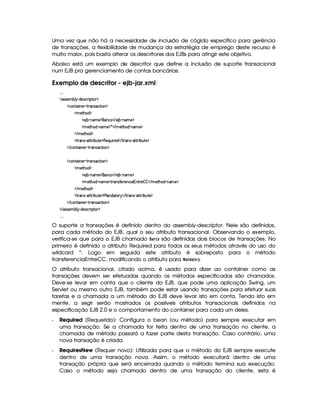 Uma vez que não há a necessidade de inclusão de cógido específico para gerência
de transações, a flexibilidade de mudança da estratégia de emprego deste recurso é
muito maior, pois basta alterar os descritores dos EJBs para atingir este objetivo.
Abaixo está um exemplo de descritor que define a inclusão de suporte transacional
num EJB pra gerenciamento de contas bancárias:
Exemplo de descritor - ejb-jar.xml:
!! !!!
¤ (rTr )£AC¤¦¡ Y$)4r ©§ ¨¡ %0 ¥
¤ ©££%2¨ 6)6¢  %374r8©%2¨ £©¥
¤ AC)`%2G§§$ ¥
¤ ) ¤£ 0bAE)§¥§6© ¤  ) ¤¤ 0§A )§¥
¤ A )%2G§§$¥ 06£AE)§¥ ¦ ¤  A )%2G§§$¥ 0§A )§¥
¤  AC)`%2G$¦¥
¤ %27Ar§ 08%c%2D¨ ¤§¢%2)¨¥§()©¨6¢b¨ ()$ ¤  %3(r c8%0%28¨ ¤§¢%()§¥
¤  ©%2¨ §)  %  4r8©%2¨ §¦¥
¤ ©££%2¨ 6)6¢  %374r8©%2¨ £©¥
¤ AC)`%2G§§$ ¥
¤ ) ¤£ 0bAE)§¥§6© ¤  ) ¤¤ 0§A )§¥
¤ A )%2G§§$¥ 06£AE)§¥7% (4r7' )()§©¨ 1£%2 )¨¤ ¤ ¤  A )%2G§§$¥ 0baA )§¥
¤  AC)`%2G$¦¥
¤ %27Ar§ 08%c%2D¨ ¤§¢%2)¨¥ 6$£`%0£ ¤  %3(r c8%0%28¨ ¤§¢6%0)§¥
¤  ©%2¨ §)  %  4r8©%2¨ §¦¥
¤  rTr )£AW¤§¦¡ Y$)4r ©§ ¨ ¡`%2£ ¥
!! !!!
O suporte a transações é definido dentro do assembly-descriptor. Nele são definidos,
para cada método do EJB, qual o seu atributo transacional. Observando o exemplo,
verifica-se que para o EJB chamado £ são definidas dois blocos de transações. No
primeiro é definido o atributo Required para todos os seus métodos através do uso do
wildcard *. Logo em seguida este atributo é sobreposto para o método
transferenciaEntreCC, modificando o atributo para

!©#$£%  .
O atributo transacional, citado acima, é usado para dizer ao container como as
transações devem ser efetuadas quando os métodos especificados são chamados.
Deve-se levar em conta que o cliente do EJB, que pode uma aplicação Swing, um
Servlet ou mesmo outro EJB, também pode estar usando transações para efetuar suas
tarefas e a chamada a um método do EJB deve levar isto em conta. Tendo isto em
mente, a segir serão mostrados os possíveis atributos transacionais definidos na
especificação EJB 2.0 e o comportamento do container para cada um deles.
  Required (Requerido): Configura o bean (ou método) para sempre executar em
uma transação. Se a chamada for feita dentro de uma transação no cliente, a
chamada de método passará a fazer parte desta transação. Caso contrário, uma
nova transação é criada.
  RequiresNew (Requer novo): Utilizada para que o método do EJB sempre execute
dentro de uma transação nova. Assim, o método executará dentro de uma
transação própria que será encerrada quando o método termina sua execução.
Caso o método seja chamado dentro de uma transação do cliente, esta é
 