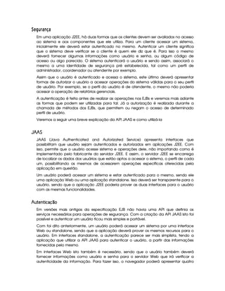 ¤86¡ £¢ % ' )43 '
Em uma aplicação J2EE, há duas formas que os clientes devem ser avaliados no acesso
ao sistema e aos componentes que ele utiliza. Para um cliente acessar um sistema,
inicialmente ele deverá estar autenticado no mesmo. Autenticar um cliente significa
que o sistema deve verificar se o cliente é quem ele diz que é. Para isso o mesmo
deverá fornecer algumas informações como usuário e senha, ou algum código de
acesso ou algo parecido. O sistema autenticará o usuário e sendo assim, associará o
mesmo a uma identidade de segurança pré estabelecida, tal como um perfil de
administrador, coordenador ou atendente por exemplo.
Assim que o usuário é autenticado e acessa o sistema, este último deverá apresentar
formas de autorizar o usuário a acessar operações do sistema válidas para o seu perfil
de usuário. Por exemplo, se o perfil do usuário é de atendente, o mesmo não poderia
acessar a operação de relatórios gerenciais.
A autenticação é feita antes de realizar as operações nos EJBs e veremos mais adiante
as formas que podem ser utilizadas para tal. Já a autorização é realizada durante a
chamada de métodos dos EJBs, que permitem ou negam o acesso de determinado
perfil de usuário.
Veremos a seguir uma breve explicação da API JAAS e como utilizá-la
 ¥¤¦¤¨§
JAAS (Java Authenticated and Autorizated Service) apresenta interfaces que
possibilitam que usuário sejam autenticados e autorizados em aplicações J2EE. Com
isso, permite que o usuário acesse sistema e operações dele, não importando como é
implementado pelo fabricante do servidor J2EE. E assim, o servidor J2EE se encarrega
de localizar os dados dos usuários que estão aptos a acessar o sistema, o perfil de cada
um, possibilitando os mesmos de acessarem operações específicas oferecidas pela
aplicação em questão.
Um usuário poderá acessar um sistema e estar autenticado para o mesmo, sendo ele
uma aplicação Web ou uma aplicação standalone. Isso deverá ser transparente para o
usuário, sendo que a aplicação J2EE poderia prover as duas interfaces para o usuário
com as mesmas funcionalidades.
¤  ¦¨¡   ¦ £©§%© 
Em versões mais antigas da especificação EJB não havia uma API que definia os
serviços necessários para operações de segurança. Com a criação da API JAAS isto foi
possível e autenticar um usuário ficou mais simples e portável.
Com foi dito anteriormente, um usuário poderá acessar um sistema por uma interface
Web ou standalone, sendo que a aplicação deverá prover os mesmos recursos para o
usuário. Em interfaces standalone, a autenticação parece ser mais simplista, tendo a
aplicação que utilizar a API JAAS para autenticar o usuário, a partir das informações
fornecidas pelo mesmo.
Em interfaces Web isto também é necessário, sendo que o usuário também deverá
fornecer informações como usuário e senha para o servidor Web que irá verificar a
autenticidade da informação. Para fazer isso, o navegador poderá apresentar quatro
 