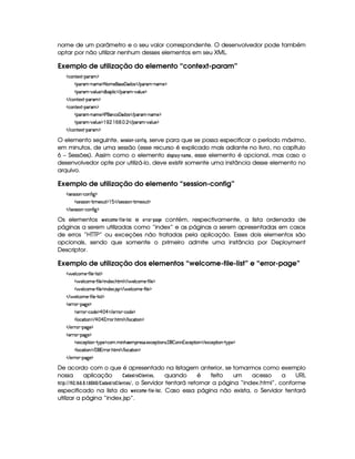 nome de um parâmetro e o seu valor correspondente. O desenvolvedor pode também
optar por não utilizar nenhum desses elementos em seu XML.
Exemplo de utilização do elemento “context-param”
h'(W85$1D)p'(F'G$
((p' )CWT't5©$8 (t5©4P5 'yi'4 E ('p( )VW('t5%$
((p' ) #y39 S75 $2ix'9  h© E ('6' ) #y'9 ST5©$
 E h'Wp51D)p('6'G$
h'(W85$1D)p'(F'G$
((p' )CWT't5©$r s ''WTh©'yiT'4  E 7'F' )¡W('t5%$
((p' ) #y39 S75 $  (  ©(  a   E 'F' ) #%(9 S(5 $
 E h'Wp51D)p('6'G$
O elemento seguinte, 5G855 $ @47 § 9D@47 ¤ $ H, serve para que se possa especificar o período máximo,
em minutos, de uma sessão (esse recurso é explicado mais adiante no livro, no capítulo
6 – Sessões). Assim como o elemento !3$ 5D!¦ ) ¡
§ 74)FB G, esse elemento é opcional, mas caso o
desenvolvedor opte por utilizá-lo, deve existir somente uma instância desse elemento no
arquivo.
Exemplo de utilização do elemento “session-config”
4F5(4F4 (WA) h'3W7uV `F$
2425(4F4D 3W ) 8 t5'(S $  1  E 465'424P W@) A t53S7£$
 E 4P5(4F4 (WA) h'(W(uV ` $
Os elementos   G£ 9@ B G § ¤5$  G§  $ 5 e G4EE0@$E§ !$)$HG contém, respectivamente, a lista ordenada de
páginas a serem utilizadas como “index” e as páginas a serem apresentadas em casos
de erros “HTTP” ou exceções não tratadas pela aplicação. Esses dois elementos são
opcionais, sendo que somente o primeiro admite uma instância por Deployment
Descriptor.
Exemplo de utilização dos elementos “welcome-file-list” e “error-page”
d 539 h'(t53) u8 9 53)p9  46£$
  5(9 h'3t5©) u8 9 5%$ W(i51' B389  E  539 h'(t53) u8 9 5 $
  5(9 h'3t5©) u8 9 5%$ W(i51' 4P% E  5(9 h(t5@) u8 9 5%$
 E  539 ht53) u8 9 5@)V9  46£$
532pB)V(2`d5©$
$532p ) h'(i(5 $ ¡  ¡  E 532p )¡h'i5©$
9 (h8 3W0$ E¢¡  ¡ FA76 B89  E 9 h'2A 3W%$
 E 5Pp )p($`%5©$
532pB)V(2`d5©$
$51'h'5(8 (WA) 26%5%$h3  t WB753'65'46' 5$1'h538 (W(4P 'F  3WW%31Dh53$8 3W% E 5$1'h58 (W@)  6T75 $
9 (h8 3W0$ E 'F PA32 B89  E 9 h'28 3W%$
 E 5Pp )p($`%5©$
De acordo com o que é apresentado na listagem anterior, se tomarmos como exemplo
nossa aplicação ) !4) 5E0@£A $ G$7 G$5, quando é feito um acesso a URL
!$#%%   ¡¦¢
3  ¤¦¥
3§ 3 
#¥
§
¥
§$% ) !8)$5 E@# $ G7FGF5(%, o Servidor tentará retornar a página “index.html”, conforme
especificado na lista do   G© 9@8B G § ¤2$  G §  $ 5A. Caso essa página não exista, o Servidor tentará
utilizar a página “index.jsp”.
 