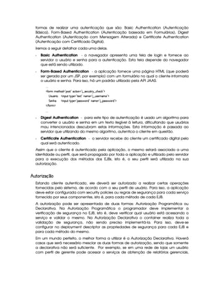 formas de realizar uma autenticação que são: Basic Authentication (Autenticação
Básica), Form-Based Authentication (Autenticação baseada em Formulários), Digest
Authentication (Autenticação com Mensagem Alterada) e Certificate Authentication
(Autenticação com Certificado Digital).
Iremos a seguir detalhar cada uma delas.
  Basic Authentication - o navegador apresenta uma tela de login e fornece ao
servidor o usuário e senha para a autenticação. Esta tela depende do navegador
que está sendo utilizado.
  Form-Based Authentication - a aplicação fornece uma página HTML (que poderá
ser gerada por um JSP, por exemplo) com um formulário no qual o cliente informaria
o usuário e senha. Para isso, há um padrão utilizado pela API JAAS.
...
  '  A AE)`%3G§$ £0¡§r % £5©%2¨ £  £   r )§©¢%2¨ !   ©G)© # £¢¡
 rD¢¤£§ ¨ ¢   ¨ ¡§¢% %  ¡) £R%0)S% £TAE)¥ £   ¢4r )§D6AE)¥£¥¡
%§)£bG£¢   ¨ ¡§¢% %  ¡) £(¡(r€r ' ($ £T§AE)  £   ¡rFr ' § $ £¥¡
   '0 A¦¡
...
  Digest Authentication - para este tipo de autenticação é usado um algoritmo para
converter o usuário e senha em um texto ilegível à leitura, dificultando que usuários
mau intencionados descubram estas informações. Esta informação é passada ao
servidor que utilizando do mesmo algoritmo, autentica o cliente em questão.
  Certificate Authentication - o servidor recebe do cliente um certificado digital pelo
qual será autenticado.
Assim que o cliente é autenticado pela aplicação, o mesmo estará associado a uma
identidade ou perfil, que será propagado por toda a aplicação e utilizado pelo servidor
para a execução dos métodos dos EJBs, isto é, o seu perfil será utilizado na sua
autorização.
¤  ¦¨ £ § §©
Estando cliente autenticado, ele deverá ser autorizado a realizar certas operações
fornecidas pelo sistema, de acordo com o seu perfil de usuário. Para isso, a aplicação
deve estar configurada com security policies ou regras de segurança para cada serviço
fornecido por seus componentes, isto é, para cada método de cada EJB.
A autorização pode ser apresentada de duas formas: Autorização Programática ou
Declarativa. Na Autorização Programática o programador deve implementar a
verificação de segurança no EJB, isto é, deve verificar qual usuário está acessando o
serviço e validar o mesmo. Na Autorização Declarativa o container realiza toda a
validação de segurança, não sendo preciso implementá-la. Para isso, deve-se
configurar no deployment descriptor as propriedades de segurança para cada EJB e
para cada método do mesmo.
Em um mundo perfeito, o melhor forma a utilizar é a Autorização Declarativa. Haverá
casos que será necessário mesclar as duas formas de autorização, sendo que somente
a declarativa não será suficiente. Por exemplo, se em uma rede de lojas um usuário
com perfil de gerente pode acessar o serviços de obtenção de relatórios gerenciais,
 