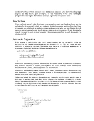 sendo somente permitido acessar esses dados das redes de uma determinada praça
(região de São Paulo, por exemplo), se faz necessário incluir uma validação
programática da região da rede de lojas que o gerente em questão atua.
§%¡ ©¤ £¦¡  C¡ ¤¡%
O conceito de security roles é simples, mas necessário para o entendimento do uso de
autorização. Uma security role é um conjunto de identidades de usuários (identity). Para
um usuário ser autorizado a realizar um operação por exemplo, sua identidade deverá
estar na correta security role (perfil) para a operação em questão. O uso de security
roles é interessante, pois o desenvolvedor não precisa especificar o perfil do usuário no
código do EJB.
¤  ¦¨ £ § §©£¢  ¢ §¡¢¥¤ ¦ £ ©§
Para realizar a autorização de forma programática, se faz necessário obter as
informações do usuário autenticado na implementação do EJB. Isto deve ser feito
utilizando a interface javax.ejb.EJBContext que fornece os métodos ¦¨§ ©  § %£%      e
! ©¤#  §£%$ %£ § . Vejamos a seguir os métodos desta interface.
¡£¢¥¤§¦ ¨© ¨ 6%0)£3'0©) S ! ) ¤ ! 1('b$¤P§§%0)`S% ©
!!!
¡§¢¤¦ ¨© @ ! rD)©£¢7¨%  ! ) 8¨ 6©¨ ¡¦§9¥)%¤ £¦ ¦) )  ¨ b©¨ ¡¦ 4 FYX
¡§¢¤¦ ¨© §£¦ )§C¨ r ¤P£¦ ¦)10 (¦ ) 4 %%37¨ 9 (¦ )(2 AE)F X
!!!

O método ¦§ ©  § %¤%    ©#  fornece informações do usuário atual, autenticado no sistema.
Este método retorna o objeto 3 4##5 !§6©%   ¡5 £% 7   no qual pode-se obter informações
importantes do usuário, utilizadas para a sua autorização.
O método ! ¤8!1§%$ % ( §# 9 % (¦ %$¡ §@¡#AB§ verifica se o usuário atual está dentro de uma security
role específica. Dessa forma, pode-se realizar a autorização para um determinado
serviço do EJB de forma programática.
Vejamos a seguir um exemplo de deployment descriptor, configurando secutiry roles e
links para as security roles reais. Esta última propriedade pode ser configurada, pois em
tempo de desenvolvimento o programador pode definir uma security role dentro do seu
código e depois no momento da instalação do sistema, a security role real tem um
nome diferente, então cria-se um link para o nome correto.
!! !
  )£6%0)£8¡§ ¨ r ) (¤)§Ar ¡
  r8)4rFra¨ £ ¡
!! !
  r )§©¢¥ ¨%!¡ 27£¦ )£ 27)' ¡
  $§)%r7©£ ¨ ¡`%2¨ £ ¡ ) )£3'0¨ ¦6$£H¢irD¢ £7¨ ¥79 )§()%0)    $§)r8©D¨ ¡%2¨ § ¡
  (¦)¥ 0bAE) ¡79@)£7)££%0)    (¦) (§A ) ¡
  (¦)¥ 0¦ ¨ # ¡AE§`9@)£     §¦ )¥ 0¦ ¨ # ¡
   r7)£©¢¥ ¨% ¡ ( §¦ )£ ( )'¥¡
!! !
 