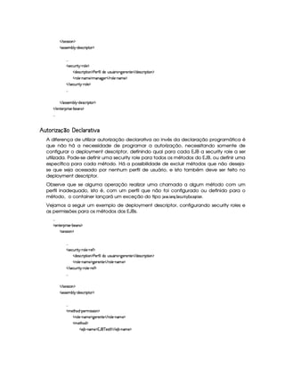    r8)4rFrD¨ £ ¡
  r€r )§AC¤¦¡ R$)r8©£ ¨¡ %0 ¡
!! !
  r )§©¢¥ ¨%!¡ 27£¦ )¤¡
  $§)%r7©£ ¨ ¡`%2¨ £ ¡ ) )£3'0¨ ¦6$£)H¢irD¢ £7¨ ¥79 )§()%0)    $§)r8©D¨ ¡%2¨§ ¡
  (¦)¥ 0bAE) ¡DAEb89@)§    7£¦ ) (§AE)¤¡
   r7)£©¢¥ ¨% ¡ ( §¦ )¤¡
!! !
   r€r7)£AH¤§¦¤ R$)4r ©£7¨ ¡`%0 ¡
   )%2)§D¡§ ¨ r )¥ 0¤)§r ¡
!! !
¤  ¦¨ £ § §©  ¢¡£©  ¤§% § ¦ £  §
A diferença de utilizar autorização declarativa ao invés da declaração programática é
que não há a necessidade de programar a autorização, necessitando somente de
configurar o deployment descriptor, definindo qual para cada EJB a security role a ser
utilizada. Pode-se definir uma security role para todos os métodos do EJB, ou definir uma
específica para cada método. Há a possibilidade de excluir métodos que não deseja-
se que seja acessado por nenhum perfil de usuário, e isto também deve ser feito no
deployment descriptor.
Observe que se alguma operação realizar uma chamada a algum método com um
perfil inadequado, isto é, com um perfil que não foi configurado ou definido para o
método, o container lançará um exceção do tipo 3 4§(5  ¦5 9¨§ 6%  ¢¡¤£ ¨§(   .
Vejamos a seguir um exemplo de deployment descriptor, configurando security roles e
as permissões para os métodos dos EJBs.
!! !
  )£6%0)£8¡§ ¨ r ) (¤)§Ar ¡
  r8)4rFra¨ £ ¡
!! !
  r )§©¢¥ ¨%!¡ 27£¦ )£ 27)' ¡
  $§)%r7©£ ¨ ¡`%2¨ £ ¡ ) )£3'0¨ ¦6$£H¢irD¢ £7¨ ¥79 )§()%0)    $§)r8©D¨ ¡%2¨ § ¡
  (¦)¥ 0bAE) ¡79@)£7)££%0)    (¦) (§A ) ¡
   r7)£©¢¥ ¨% ¡ ( §¦ )£ ( )'¥¡
!! !
   r8)4rFrD¨ £ ¡
  r€r )§AC¤¦¡ R$)r8©£ ¨¡ %0 ¡
!! !
  AC)`%2G§§$  c¡§)£7AH¨ rvrD¨ ¡
  (¦)¥ 0bAE) ¡79@)£7)££%0)    (¦) (§A ) ¡
  A )%2G§§$ ¡
  ) ¤ (§AE)¤¡1('b¦¥ )r(%¨§    ) ¤ cAE)¤¡
 
