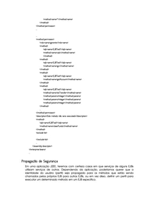   AE)`%2G$¥ 0§§AE) ¡ ¦    AE)`%3G§$  cAE)¤¡
   AC)%2Gb$ ¡
   AC)`%2G$¥ 0¡) AC¨ rFrD¨ £ ¡
!! !
!! !
  AC)`%2G§§$  c¡§)£7AH¨ rvrD¨ ¡
  (¦)¥ 0bAE) ¡79@)£7)££%0)    (¦) (§A ) ¡
  A )%2G§§$ ¡
  ) ¤ (§AE)¤¡1('b¦¥ )r(%¡     ) ¤ cAE)¤¡
  AE)`%2G$¥ 0§§AE) ¡8©¦ ©    AE)%2G§$¥ 26AE) ¡
   A )%2Gb$ ¡
  A )%2G§§$ ¡
  ) ¤ (§AE)¤¡1('b¦¥ )r(%¡     ) ¤ cAE)¤¡
  AE)`%2G$¥ 0§§AE) ¡79@    AE)`%2G§$¡ c§AE) ¡
   AC)%2Gb$ ¡
  A )%2G§§$ ¡
  ) ¤ (§AE)¤¡1('b¦¥ )r(%¡     ) ¤ cAE)¤¡
  AE)`%2G$¥ 0§§AE) ¡79@)%¡¢ ©©£¢6%    AE)%2G6$¡ c§AE) ¡
   AC)%2Gb$ ¡
  A )%2G§§$ ¡
  ) ¤ (§AE)¤¡1('b¦¥ )r(%¡     ) ¤ cAE)¤¡
  AE)`%2G$¥ 0§§AE) ¡8$§ ¥5(r('0)£    AC)`%2G§$¡ c§AE) ¡
  AE)`%2G$¥ 0¡§7A1r ¡0 %0)9P)£    AE)% G§$¥ 0¡6 A1r ¡
  AE)`%2G$¥ 0¡§7A1r ¡0 %0)9P)£    AE)% G§$¥ 0¡6 A1r ¡
  AE)`%2G$¥ 0¡§7A1r ¡0 %0)9P)£    AE)% G§$¥ 0¡6 A1r ¡
   AC)%2Gb$ ¡
!! !
   AC)`%2G$¥ 0¡) AC¨ rFrD¨ £ ¡
  $§)4r ©£7¨ ¡`%2¨ £ ¡14r %0)CA¤£%0$C¦¥1rD)(E)Sa)§©¢6%0$§    $)r8©D¨ ¡%2¨§ ¡
  AC)`%2G§§$ ¡
  ) ¤£ 0bAE) ¡1('b¦¥ )r(%¡     ) ¤£ 0§§AE) ¡
  A )%2G§§$¥ 06£AE) ¡8©§¦)£¨§¢§§$4r    AE)%0Gb$¥ 0§A ) ¡
   AC)`%2G$ ¡
  )`S©£¦ ¢6$£)¥ c¦ ¨ r(% ¡
   )`S©£¦ ¢§$) c¦ ¨ r(% ¡
!! !
   r€r7)£AH¤§¦¤ R$)4r ©£7¨ ¡`%0 ¡
   )%2)§D¡§ ¨ r )¥ 0¤)§r ¡
!! !
¢ ©§£¢ § ©    ¡ § ¡ ¢  §¤  © §
Em uma aplicação J2EE, teremos com certeza casos em que serviços de alguns EJBs
utilizam serviços de outros. Dependendo da aplicação, poderíamos querer que a
identidade do usuário (perfil) seja propagado para os métodos que estão sendo
chamados pelos próprios EJB para outros EJBs, ou em vez disso, definir um perfil para
executar um determinado método em um EJB específico.
 