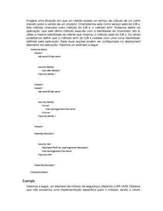 Imagine uma situação em que um cliente acessa um serviço de cálculo de um certo
imposto para a venda de um produto. Chamaremos este como serviço !©¡ ¢ £  do EJB ¤ .
Este método chamaria outro método do EJB  , o método !¦¥¢¥§¥ . Podemos definir na
aplicação, que este último método execute com a identidade do chamador, isto é,
utilize a mesma identidade do cliente que chamou o método !©¡ ¢ ¨  do EJB ¤ . Ou ainda
poderíamos definir que o método !¦¥¢¥§¥ do EJB  rodasse com uma nova identidade,
definida pela aplicação. Essas duas opções podem ser configuradas no deployment
descriptor da aplicação. Vejamos um exemplo a seguir:
  )£6%0)£8¡§ ¨ r ) (¤)§Ar ¡
  r8)4rFra¨ £ ¡
  ) ¤£ (§AE)¤¡ ¢    ) ¤£ (§AE) ¡
!! !
  r )§©¢¥ ¨%!¡ 2¨ $)££%3¨%  ¡
  ¢r )¥ Y©£¦ ¦) § c¨ $£)§§%2¨%  ¡
   r7)£©¢¥ ¨% ¡ (¨ $§)§%3¨%  ¡
!! !
   r8)4rFrD¨ £ ¡
  r8)4rFra¨ £ ¡
  ) ¤£ (§AE)¤¡    ) ¤£ 26AE) ¡
!! !
  r )§©¢¥ ¨%!¡ 2¨ $)££%3¨%  ¡
   ¢¥ Rr ¡
  36¦ )¥ 26AE) ¡79¥)£7)£%0)    (¦ )  cAE)¤¡
    ¢  Y(r ¡
   r7)£©¢¥ ¨% ¡ (¨ $§)§%3¨%  ¡
!! !
   r8)4rFrD¨ £ ¡
  r€r )§AC¤¦¡ R$)r8©£ ¨¡ %0 ¡
!! !
  r )§©¢¥ ¨%!¡ 27£¦ )¤¡
  $§)%r7©£ ¨ ¡`%2¨ £ ¡ ) )£3'0¨ ¦6$£)H¢irD¢ £7¨ ¥79 )§()%0)    $§)r8©D¨ ¡%2¨ § ¡
  (¦)¥ 0bAE) ¡79@)£7)££%0)    (¦) (§A ) ¡
   r7)£©¢¥ ¨% ¡ ( §¦ )¤¡
!! !
   r€r7)£AH¤§¦¤ R$)4r ©£7¨ ¡`%0 ¡
   )%2)§D¡§ ¨ r )¥ 0¤)§r ¡
©¡  ¡¡¢ ©   
Veremos a seguir, um exemplo de módulo de segurança utilizando a API JAAS. Observe
que não provemos uma implementação específica para o módulo, sendo o intuito
 