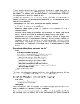 A figura anterior também demonstra a utilização do elemento GEE0@4E§ !8)$HG duas vezes: a
primeira vez para mapear erros HTTP 404 (página não encontrada) a uma página de
erro-padrão, e a segunda, para mapear exceptions “com.minhaempresa.exceptions.
DBConnException” a uma outra página de erro.
Os últimos dois elementos, 5G4E01  G$ e 5G4E01  G$§ B )$!$!©$ 78H , servem para definir, respectivamente, os
Servlets da aplicação, com seus respectivos parâmetros, e os mapeamentos de URLs a
cada Servlet da aplicação.
Cada elemento 5GE1£ GF, por sua vez, é composto dos seguintes elementos:
Q servlet-name: deve conter o nome do Servlet.
Q servlet-class: deve conter o nome da classe (incluindo a informação sobre o
package, se existir).
Q init-param: deve conter um parâmetro de inicialização do Servlet; pode haver
nenhum, somente um, ou mais de um elemento deste tipo para cada Servlet.
Q load-on-startup: deve conter um inteiro positivo indicando a ordem de carga deste
Servlet em relação aos outros Servlets da aplicação, sendo que inteiros menores são
carregados primeiro; se este elemento não existir, ou seu valor não for um inteiro
positivo, fica a cargo do Servlet Container decidir quando o Servlet será carregado
(possivelmente, no instante em que chegar chegar a primeira requisição a esse
Servlet).
Exemplo de utilização do elemento “servlet”
4F5¡#@9 5£$
2425¡#@9 5D)pW('t5%$s(p(h5'424P  i468F  E 4P5(p#%9 5 )VWT't5©$
2425¡#@9 5D)¡h'9 '4F4$2h'(  WB(53F54F'  i468F  9  53W7V5'4 s(p(h  i(4F86© E 4253A#%9 5) h39 424 $
 W )V(F'G$('6' )CWT't5©$¡(t' 9  G 5(p#% i( G e c s  E 7'p' )CWT't5©$¥'(p' )
#%'9 ST5©$24v8(  WB753(p5'46' h( x3  E 3p' ) #%'9 ST5©$ E  W D)V((p'b$
 W )V(F'G$('6' )CWT't5©$¡(t' 9  €753t5V5(W(V5  E 3p' )¡W't5 $¡3A' )
#%'9 ST5©$24 p5¡ © WB53(p5(4F' h'3 x(  E 3p' ) #%39 S(5%$ E  Wy D)¡('6'G$
 W )V(F'G$('6' )CWT't5©$¡(t' 9  ' 5'4p8 W2V(F   E ('6' )VW(' 5©$('A' )
#%'9 ST5©$6#y53W(i('4¢ © WB75'365'46' h( x(  E 7'p3 ) #%(9 S(5 $¡ E  W  )V('6'G$
 W )V(F'G$('6' )CWT't5©$¡(t' 9  B©4F4PSWp© E '6' )VW(' 5©$('6' ) #%'9 S(5 $£8 #%vh''i(4pA6Ui(5
h39  5(W85  E 3p' ) #%39 S(5%$ E  WT D)¡('6'G$
9 (i@)V(WA) 4Fp'p8ST%$  E 9 'i ) W@)¡4p8(¡AS $
 E 4P5¡#d9 5£$
Por fim, um elemento servlet-mapping contém um nome de Servlet, conforme definido
em 5G4E01£ GF§ 74)FB G, e um padrão da URL do Servlet no servidor (URL pattern).
Exemplo de utilização do elemento “servlet-mapping”
4F5¡#@9 5D)8t'T3 W`1$
2425¡#@9 5D)pW('t5%$s(p(h5'424P  i468F  E 4P5(p#%9 5 )VWT't5©$
SyF9 )p(2¡V5FW%$ E s(6'h'54P46'5'W7V© E S69 )¡VV5FW0$
 E 4P5¡#d9 5D)pt3(( W`1$
No exemplo anterior, todos as requisições com URLs iniciadas por % ) ! )5E@ £  $ G7FGF5%#E @9 G$5A5)8B G7F@%
serão mapeadas para o Servlet cujo nome é #E@49AG855A) ) !8) 5E@ .
Outros mapeamentos interessantes podem ser obtidos através de padrões de URL do
tipo £ 3¤ G ¢8G7F5¦¥ @¨§ , como por exemplo, £ 3  B ou £ 3! !¥¤ , de maneira que o acessos a todas as
 