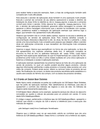para realizar testes e executar exemplos. Assim, a fase de configuração também está
completa sem muita dificuldade.
Para executar o servidor de aplicações Jboss também é uma operação muito simples.
Execute o prompt de comando do seu sistema operacional e acesse o diretório de
instalação do Jboss. Entre no diretório ‚  , isto é,   $ #!   ¢¡¤£©¢¥§¦ ‚!!©¨
¢ ‚#  , e execute o comando
run.bat para iniciar o servidor. Então deve-se ter o seguinte:   $ #!   ¤¡¤£©¢¥¦X‚#!1!©¨
¢ ‚# 
¢ % 6 . Com
isto, o servidor de aplicações inicializará, gravando várias mensagens no console, até
aparecer a última mensagem informando que o servidor foi inicializado com sucesso.
Assim, poderemos realizar a instalação da aplicação exemplo que veremos logo a
seguir, que também não apresentará muita dificuldade.
Observe que também não é o intuito deste capítulo, explorar os recursos e detalhes de
configuração do servidor de apliações Jboss. Para maiores detalhes consulte a
documentação oferecida e disponível no site do Jboss. Se não for o suficiente, o Jboss
vende uma documentação mais completa para pessoas que desejam utilizar o servidor
Jboss em aplicações comerciais, e que necessitam de informações mais complexas
sobre o servidor.
Veremos a seguir, tópicos que exemplificam na forma de uma aplicação, os tipos de
EJB apresentados nos capítulos anteriores deste livro. A aplicação completa se
encontra no final do livro no apêndice Aplicação ¦ ¡¦¡ ¡ ¡ £§#A ( . Então, cada tópico
seguinte trará explicações detalhadas do que foi implementado em cada EJB. No fim,
poderemos juntar todos os EJBs e outras classes auxiliares em uma única aplicação e
fazermos a instalação e acesso à aplicação exemplo.
A aplicação exemplo apresentada nos próximos tópicos se trata de uma aplicação de
venda de produtos, no qual um usuário poderá escolher alguns produtos, calcular
algumas informações pertinentes a estes produtos e incluindo estes produtos em uma
cesta de compras. Poderá ainda excluir, alterar ou remover todos os produtos de sua
cesta. Na finalização da compra, os dados dos produtos escolhidos serão persistidos e o
usuário será avisado do término da compra, com os dados dos produtos vendidos.
76 ¡%CD'!)wFIH ¢fu ¤ 680 0 DYH )76!' ) ¤EV 'V 6p@6 0 0
Neste tópico serão analisadas as partes da codificação do EJB Session Bean Stateless,
que faz parte da aplicação exemplo. Não detalharemos as interfaces, pois elas só
apresentam o contrato dos métodos de negócio e ciclo de vida. Os métodos de
negócio serão brevemente explicados.
O EJB Session Bean utilizado como exemplo, apresenta serviços de cálculo do desconto
concedido ao usuário e cálculo de parcelas para um produto em venda. O nome
deste EJB é SalesSupportBean.
O código a seguir, pertencente a interface ¥ #A § do EJB SalesSupportBean, apresenta o
método que solicita a criação do EJB e retorna a referência para a execução dos
métodos de negócio.

¡£¢¥¤§¦ ¨© %§¦ )r¦%§¢¡§¡62% ©£()§`%0) 4 F %2G@( 'dr ¤5 )%0)1S©)¡`%2¨ £B(b)£AE`%2)§1S©)£¡%2¨ X

Observe que o método §%§©# § ao ser executado, solicita ao container que crie uma
instância do EJB SalesSuuportBean. Dessa forma o container cria a instância do objeto,
 