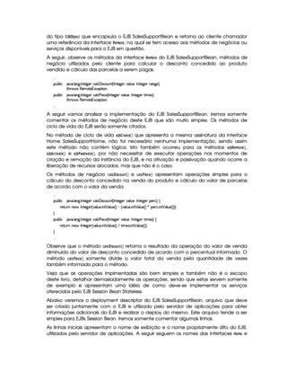 do tipo ¡¤¦¢¡ s‚73§© que encapsula o EJB SalesSupportBean e retorna ao cliente chamador
uma referência da interface %¡§(A § , na qual se tem acesso aos métodos de negócios ou
serviços disponíveis para o EJB em questão.
A seguir, observe os métodos da interface %8§#A © § do EJB SalesSupportBean, métodos de
negócio utilizados pelo cliente para calcular o desconto concedido ao produto
vendido e cálculo das parcelas a serem pagas.

¡£¢¥¤§¦ ¨© 8@ ! ¦ 9 ! 0 %0)`9 )§T©§¦ ©  ¨ r8©£¢¥% 4 0 £%0)9@)T§¦ ¢§)B 0 §%0)9@)§ 79 )§F
%2G@3$' r£(§)£A %0)£16S©)£¡`% ¨ £¥X
¡£¢¥¤§¦ ¨© 8@ ! ¦ 9 ! 0 %0)`9 )§T©§¦ © ) ¨) ©) 4 0 §%0)`9@)T£¦ ¢§)£B 0 6%0)9P)£ %3¨ AE)raF
%2G@3$' r£(§)£A %0)£16S©)£¡`% ¨ £¥X

A seguir vamos analisar a implementação do EJB SalesSupportBean. Iremos somente
comentar os métodos de negócio deste EJB que são muito simples. Os métodos de
ciclo de vida do EJB serão somente citados.
No método de ciclo de vida §¨3 ‚¨© %§©#§ que apresenta a mesma assinatura da interface
Home SalesSupportHome, não foi necessário nenhuma implementação, sendo assim
este método não contém lógica. Isto também ocorreu para os métodos §¨3 ‚#%#§#A 4§ ,
§¨3 ‚¤ # 4 §( e §3ƒ‚( ¨!1! 4 §# , por não necessitar de executar operações nos momentos de
criação e remoção da instância do EJB, e na ativação e passivação quando ocorre a
liberação de recursos alocados, mas que não é o caso.
Os métodos de negócio ( £¢ ! ##6© e # 7 § ¨§ apresentam operações simples para o
cálculo do desconto concedido na venda do produto e cálculo do valor de parcelas
de acordo com o valor da venda.

¡£¢¥¤§¦ ¨© 8@ ! ¦ 9 ! 0 %0)`9 )§T©§¦ ©  ¨ r8©£¢¥% 4 0 £%0)9@)T§¦ ¢§)B 0 §%0)9@)§ ¡§)§ ©F ©
()%2¢¥ Cb)§' 0 6%0)9P)£ 4 ¦ ¢b) ! ¨ %   ¦ ¢) 4 F   4 ¦ ¢§) ! ¨ £%   ¦ ¢§) 4 F ¦ ¡§)£7© ! ¨ %   ¦ ¢§) 4 FYFYFYX

¡£¢¥¤§¦ ¨© 8@ ! ¦ 9 ! 0 %0)`9 )§T©§¦ © ) ¨) ©) 4 0 §%0)`9@)T£¦ ¢§)£B 0 6%0)9P)£ %3¨ AE)raF©
()%2¢¥ Cb)§' 0 6%0)9P)£ 4 ¦ ¢b) ! ¨ %   ¦ ¢) 4 F  %3¨ AE)4r ! ¨ %   ¦ ¢§) 4 FcF X


Observe que o método ( £¢ ! ##6© retorna o resultado da operação do valor de venda
diminuido do valor de desconto concedido de acordo com o percentual informado. O
método  ¨8 §§( somente divide o valor total da venda pela quantidade de vezes
também informada para o método.
Veja que as operações implmentadas são bem simples e também não é o escopo
deste livro, detalhar demasiadamente as operações, sendo que estas servem somente
de exemplo e apresentam uma idéia de como deve-se implementar os serviços
oferecidos pelo EJB Session Bean Stateless.
Abaixo veremos o deployment descriptor do EJB SalesSupportBean, arquivo que deve
ser criado juntamente com o EJB e utilizado pelo servidor de aplicações para obter
informações adicionais do EJB e realizar o deploy do mesmo. Este arquivo tende a ser
simples para EJBs Session Bean. Iremos somente comentar algumas linhas.
As linhas iniciais apresentam o nome de exibição e o nome propriamente dito do EJB,
utilizados pelo servidor de aplicações. A seguir seguem os nomes das interfaces ¥ (AB§ e
 