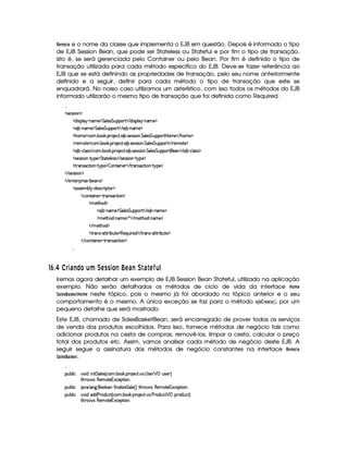 %§(A ©§ e o nome da classe que implementa o EJB em questão. Depois é informado o tipo
de EJB Session Bean, que pode ser Stateless ou Stateful e por fim o tipo de transação,
isto é, se será gerenciada pelo Container ou pelo Bean. Por fim é definido o tipo de
transação utilizada para cada método específico do EJB. Deve-se fazer referência ao
EJB que se está definindo as propriedades de transação, pelo seu nome anteriormente
definido e a seguir, definir para cada método o tipo de transação que este se
enquadrará. No nosso caso utilizamos um asterístico, com isso todos os métodos do EJB
informado utilizarão o mesmo tipo de transação que foi definida como Required.

  r )4rFr¨ § ¡
  $@¨ ra¡§¦ §¡ 0bAE) ¡ %¦ )r %§¢@¡§¡£3%    $¨ rD¡§¦  ¤ cAE)¤¡
  ) ¤¤ 0bAE) ¡§%¦ )r %¢¡§¡£3%    ) ¤£ 0bAE) ¡
  Gb£AE)¤¡©£A ! ¤§¥# ! ¡£7 )§©8% !) ¤ ! r )4rFrD¨ £ !%¦ )r %¢¡§¡§(%¡ ¥§AE)    G6£AE) ¡
  7)£A %2)¤¡8©§A ! ¤§ # ! ¡§  )§©8% ! ) ¤ ! r )r€rD¨  !%¦ )r¦%§¢¡§¡£3%     )§AE%() ¡
  ) ¤¤ Y©£¦ (rTr ¡©£A ! ¤§¥# ! ¡§7 )£©8% ! ) ¤ ! r )rTrD¨ ! %¦ )r %£¢b¡£¡§(%2)    ) ¤£ Y©§¦ (rTr ¡
  r8)4rFra¨ £   %  ¡) ¡§%`%28%()£¦ )4rFr    r )4rFr¨§¡  %@¡§)¤¡
  %  4r8©%2¨ §¥  %!b¡6) ¡ ¤ £6%0¨ b)£    %3(r ©8%2¨ §¥  %! ¡) ¡
   rD)4rFr¨ § ¡
   )%2)§D¡§ ¨ r )¥ 0¤)§r ¡
  r€r )§AC¤¦¡ R$)r8©£ ¨¡ %0 ¡
  ©£%(¨ §) R%274rD©`%2¨ £ ¡
  A )%2G§§$ ¡
  ) ¤ (§AE)¤¡§%£¦ )r¦%§¢¡§¡62%    ) ¤£ (§AE) ¡
  AE)`%2G$¥ 0§§AE) ¡ ¦    AE)`%3G§$  cAE)¤¡
   AC)%2Gb$ ¡
  %2 r c8%0%28¨ ¤§¢%() ¡§(b) ¨¢¨ ()$    % (Ar§ 08%c%2D¨ ¤§¢%2)¤¡
   ©%(¨ §)  %37Ar7©8%3¨ £ ¡

76 £¢ ¡%CD'!)wFEH ¢fu ¤86 0 0 DH!)76 '7) ¤EV 'IV6fr ¢E@
Iremos agora detalhar um exemplo de EJB Session Bean Stateful, utilizado na aplicação
exemplo. Não serão detalhados os métodos de ciclo de vida da interface ¥¥#A §
9# §!¢£!¥¤§© ¥ (AB§ neste tópico, pois o mesmo já foi abordado no tópico anterior e o seu
comportamento é o mesmo. A única exceção se faz para o método §¨3 ‚© % §©#§# , por um
pequeno detalhe que será mostrado.
Este EJB, chamado de SalesBasketBean, será encarregado de prover todos os serviços
de venda dos produtos escolhidos. Para isso, fornece métodos de negócio tais como
adicionar produtos na cesta de compras, removê-los, limpar a cesta, calcular o preço
total dos produtos etc. Assim, vamos analisar cada método de negócio deste EJB. A
seguir segue a assinatura dos métodos de negócio constantes na interface %#§(A © §
9# §!¢£!¥¤§© .

¡£¢¥¤§¦ ¨© #@£¨ $C¨ ¨% %£¦ )r 4 ©£A ! ¤¥# ! ¡§( )£©8% ! !  r )   ¡ ¢4r8)£8F
%2G@3$' r£(§)£A %0)£16S©)£¡`% ¨ £¥X
¡£¢¥¤§¦ ¨© 8@ ! ¦ 9 ! £¦ )§ '2¨ §§¦ ¨f£)$%£¦) 4 FV%2G¥(¨' r£(§)AE%0)§1§S©)§¡% ¨§@X
¡£¢¥¤§¦ ¨© #@£¨ $E$§$ ) (§$£¢b©8% 4 ©§A ! ¤ # ! ¡§( )§©8% ! ! ) ($¢b©8%   ¡ ¡7$¢©8%2F
%2G@3$' r£(§)£A %0)£16S©)£¡`% ¨ £¥X
 