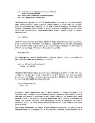 ¡£¢¥¤§¦ ¨© 8@ ! ¦ 9 ! £¦ )§C )§AE) ) 7$¢§©`% 4 ©§A ! ¤# ! ¡§( )©`% !@ ! ) 3$¢©8%   ¡
¡(§$¢§©%2FV% G  'dr (6)£AE%()£1S©)¡`%2¨ £X
¡£¢¥¤§¦ ¨© 8@ ! ¦ 9 ! 0 %0)`9 )§T©§¦ ©r¦#)% ) D¨ ©) 4 F %2G7§' r (b)£AE%0)£1£S©)6¡`%2¨ £bX
¡£¢¥¤§¦ ¨© #@£¨ $ '2 )§)§r¦#)% 4 F %2G¥(¨' r (b)AC`%0)61£Sa©)£¡`%3¨ £X

Na classe de implementação do EJB SalesBasketBean, criamos um atributo chamado
‚! ¤§© , que é uma Map que mantém os produtos adicionados na cesta de compras.
Com isto, entendemos a diferença do EJB Session Bean Stateless do EJB Session Bean
Stateful, no qual este último mantém os dados de um cliente específico, isto é, mantém
os produtos na cesta de um determinado cliente e não compartilha estes dados com
outros usuários.

¡£8¨¥8%2)  ¡C¤r¦#)%3X

Também mantemos no EJB SalesBasketBean os dados do usuário que iniciou a compra,
para no final desta, validarmos seus dados e relacionarmos os produtos comprados
para um determinado usuário. Observe que existe um objeto do tipo ¤8!§%
¡
  . Este objeto é
utilizado para carregar informações do usuário em questão.

¡£8¨¥8%2)  r8)£   ¡ ¢4r8)£ X

O método §¨3 ‚© % §©#§# do EJB SalesBasketBean somente inicializa a Map que contém os
produtos comprados por um determinado usuário.

¡£¢¥¤§¦ ¨© #@£¨ $E) ¤¥¤5()§8%2) 4 F %3G(¨' r ¤5 )%0)1S©)¡`%3¨ £ ©
%2G¥¨r ! ¤§(r¦#)%  §)¨'  PrDG¥ ¡ 4 FYX


O EJB SalesBasketBean dispõe de um método utilizado par ainicilizar a venda. Para isso,
configura o usuário que estará realizando a compra. Observe que esta operação
poderia ser executada no método §¨3 ‚©¡%§©# §( , passando o objeto ¤8!1§£%
¡
  como parâmetro
no momento da criação da instância do EJB.

¡£¢¥¤§¦ ¨© @£¨ $H¨ ¨% %¦ )r 4  r )§   ¡ ¢r ) F ©
%2G¥¨r ! ¢Ar7)£ E¢4r8)£ X


O trecho a seguir implementa o método de finalização da compra. Esta operação é
um pouco mais complexa que as apresentadas até o momento, então atente para os
detalhes. Inicialmente é solicitado à uma classe chamada de 9  §!9¨§£%4 ¨§£¢©# % , uma
referência para a instância do EJB Entity Bean ProductBean, utilizado para persistir os
dados dos produtos vendidos para determinado usuário. A operação de obter a
referência para o EJB ProductBean está implementada na classe 9 # §#!9§ %4 ¨§¤¢#$£% como
pode-se notar.
Esta classe implementa um Design Pattern bastante conhecido, no qual oculta a
implementação da localização do EJB e facilita esta operação para as classes que a
 