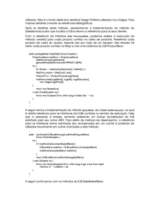 utilizarão. Não é o intuito deste livro detalhar Design Patterns utilizados nos códigos. Para
maiores detalhes consulte as referências bibliográficas.
Após os detalhes deste método, apresentamos a implementação do método do
SalesServiceLocator que localiza o EJB e retorna a referência para os seus clientes.
Com a referência da interface ¥8A § ¥%  6©# ¢#©§# ¥ #A § , podemos realizar a execução do
método create() para cada produto contido na cesta de produtos. Persistimos cada
produto da cesta do usuário, fazendo isso por meio de um iterador. Este iterador irá
obter cada produto contido na Map e criar uma instância do EJB ProductBean.

¡£¢¥¤§¦ ¨© `@ ! ¦ 9 ! £¦ )§ '2¨ §§¦ ¨f£)$%§¦) 4 F %2G¥(§'dr 1S©)§¡%2¨§ ©
) 7$¢©8% £6£©¦  ¥§AE) ¦ £©§¦  ¥§AC)  4) ($6¢b©8% £§§©£¦  ¥£AE)§F
%§¦ )r¦%)c ¨© ) £§§©`%06 !9P)% 0r(%0b©) 4 F !
9 )`% £©¦  ¥£AE) 4 %§¦ )r %)§(@¨ ©) £b©8%2§ ! ) ( ¡   ¤ ¥   §1 ¢ 25FYX
%2©
'0 4 0%2)§ 8%(£ ¨ E¤§(r§#)`% !)§%3  %)`% 4 F ! ¨%2)§ 8%0 4 FYX¥¨ ! G§(r 2 )S8% 4 FYXF ©
 £¡ ! 1£%2! ¡(§$¢§©%  4  ¡ ! 16%2!@F5¨ ! §)S8% 4 FYX
)  $6¢b©8%   ¡ @  4) ($@¢§©8%   ¡ F ¡§ $6¢b©8% !9@)%   ¦ ¢b) 4 FYX
¦ ©¦  ¥§AE) ! © )8%2) 4 @ ! 9@)`% 2 AE) 4 F0B !9¥)% 0 $ 4 FYB@ ! 9@)%  )%r7©£ ¨ ¡`%2¨ 4 F0B
6)$' 0 %2)`9@)£ 4 @ !9@)% )  ¨© ) 4 FcFYFYX

 )`%3¢7H§) ' §§¦ ) 4 %37¢§)£FYX
 ©%2©G 4 ¤5()§8%2)£16S©)£¡£%2¨E)S£F ©
%2G@3$' 6)§' 1S©)£¡%2¨ 6 4  01 7£' G@¨ ¦) %  @¨ 69C%2E'0¨ §¦ ¨f`) %§¦ ) !  ¦¥E)S£FYX



A seguir vemos a implementação do método ¦¨§  ¢## ¥ #A § , da classe 9( §!9§£%4  §£¢#©# % , na qual
é obtido referência para as interfaces dos EJBs contidos no servidor de aplicação. Veja
que a operação é simples, somente realizando um lookup (localização) do EJB
solicitado pelo seu nome JNDI. Para efeito de melhora de desempenho, a referência
para as interfaces Home solicitadas são armazenadas em um cachê e podendo ser
utilizadas futuramente em outras chamadas a este método.

¡£¢¥¤§¦ ¨© r @b©G7£¨f`)£$C1('¥§£©¦  V£AE) 9P)% £b©¦  P§AE) 4 %`%3 ¨ 9 b$¨ 2 AE)£F
%2G@3$' r£(¢%2¨ AE)£1S©)¡`%2¨ ©
%2©
¨' 4¢¡ ¦ ©¦  ¥£AE)¥¤P©G6) ! ©£6%0¨ r¤£b)§ 4 §$¨ 2 aAE)§FYF©
1¡'¥¤£§§©¦  ¥£AE)E¦ ©¦  ¥£AE)  4 1('b £6©¦  ¥£AE)FP©`%0S ! ¦§ #¢¡ 4 $¨ 2 AE)§FYX
¦ ©¦  ¥£AE)¥¤P©G6) ! ¡¢6% 4 §$¨ 2 AE)£Bb¦ ©¦  ¥£AE)§FYX

 )`%3¢7 4 1('b £§©¦  ¥§AE)6F ¦ £©§¦  ¥AE)$¤P©G) !9@)% 4 §$¨ 2 AE)£FYX
 ©%2©G 4 1S©)¡`%3¨ £E)S£F ©
%2G@3$' 6)§')(¢£%2¨ AE)£1£Sa©)£¡%2¨ £ 4  (1 36' G¨ ¦) % ! ¨ £9H%0E9@)% C¦ £©§¦@G6£AC) 6¤ )©`%
7)'0)()§©) '  ¦¥ §$¨ 2 AE) ¥C)S`FYX



A seguir continuamos com os métodos do EJB SalesBasketBean.
 