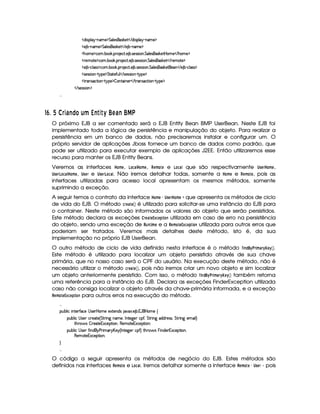   $¨r¡£¦ §¡ 0bAE) ¡ %¦ )r8r¦#)%    $¨ rD¡§¦ ¡ 26AE) ¡
  ) ¤£ 0bAE) ¡ %¦ )rDr¦#)%    ) ¤£ (§AE)¤¡
  Gb£AE)¤¡©§A ! ¤ # ! ¡( )§©8% ! ) ¤ !r )4rFrD¨ § !%£¦ )rD§(r¦#`)%¡ ¥£AC)    G§£AE) ¡
  ()AE%() ¡©§A ! ¤§ # ! ¡§  )§©8% ! ) ¤ !r )r€r8¨ § !%¦ )rD§(r #)`%    7)£AE%() ¡
  ) ¤£ Y©§¦ (rTr ¡`©£A ! ¤£¥# ! ¡£7 )§©8% !) ¤ ! r )rTrD¨ £ !%§¦)rD§(r¦#)%2)£    ) ¤£ Y©§¦ (r€r ¡
  r )4rFr¨ £   %!@¡§) ¡ %%28%()'2¢¦    r8)rTrD¨¥  %@¡§) ¡
  %2 r ©`%2¨ §¥  %! ¡) ¡ ¤ £6%0¨ §)£    %3(r ©8%3¨ §¥  %! ¡) ¡
   r7)%rvra¨ £ ¡

76 ¡  ¡% D'!)FIH ¢§u T4)qV DYV£¢  68'!) ¥¤§¦
O próximo EJB a ser comentado será o EJB Entity Bean BMP UserBean. Neste EJB foi
implementado toda a lógica de persistência e manipulação do objeto. Para realizar a
persistência em um banco de dados, não precisaremos instalar e configurar um. O
próprio servidor de aplicações Jboss fornece um banco de dados como padrão, que
pode ser utilizado para executar exemplo de aplicações J2EE. Então utilizaremos esse
recurso para manter os EJB Entity Beans.
Veremos as interfaces ¥ (AB§ , ¢## ¥ (AB§ , %8§#A © § e ¢#©§# que são respectivamente ¤ !1§% ¥ #A § ,
¤8!1§% ¢#©§# ¥¥#A § , ¤8!§% e ¤ !1§% ¢#©. Não iremos detalhar todas, somente a ¥ (AB§ e %¡§(A ©§ , pois as
interfaces utilizadas para acesso local apresentam os mesmos métodos, somente
suprimindo a exceção.
A seguir temos o contrato da interface ¥ (AB§  ¤8!1§£% ¥ (AB§©¨ que apresenta os métodos de ciclo
de vida do EJB. O método %§©# § é utilizado para solicitar-se uma instância do EJB para
o container. Neste método são informados os valores do objeto que serão persistidos.
Este método declara as exceções ©¡%§§ ¡ £ ¨§#   utilizada em caso de erro na persistência
do objeto, sendo uma exceção de %#6 A § e a %#§(A ©§ ¡ £¨§##   utilizada para outros erros que
poderiam ser tratados. Veremos mais detalhes deste método, isto é, da sua
implementação no próprio EJB UserBean.
O outro método de ciclo de vida definido nesta interface é o método   ! ¥%  A ©%  §8 .
Este método é utilizado para localizar um objeto persistido através de sua chave
primária, que no nosso caso será o CPF do usuário. Na execução deste método, não é
necessário utilizar o método %§§( , pois não iremos criar um novo objeto e sim localizar
um objeto anteriormente persistido. Com isso, o método    ! £% A %$ § ( também retorna
uma referência para a instância do EJB. Declara as exceções FinderException utilizada
caso não consiga localizar o objeto através da chave-primária informada, e a exceção
%§(A ©§ ¡ £¨§(  para outros erros na execução do método.

¡£¢¥¤§¦ ¨© ¨ 6%0)£3'0©)  r )£  ¥£AE)E)S%()£§$Ar 8@`S ! ) ¤ ! 1('b  ¥£AE) ©
¡§¢¤¦ ¨©  rD)§I©§ )§8%2) 4 %`%3 ¨ 9 AE)§B 0 %0)9@)T©£¡'0B %%2D¨ 9H$§$@3)%rvrDB%%  ¨ 9 )£A ¨ ¦F
%2G@3$' r ¤ 7)%0)1S©)¡`%3¨ £B (§)§AE%0)§1S©)¡`%2¨ §X
¡§¢¤¦ ¨©  rD)§T'2¨ $  ) 7¨ AE! £¥)§ 4 0 %0)`9@)T©£¡'0F5%2G¥(¨' r §¨ $§)§ 1§S©)§¡%2¨§@B
(§)£A %0)1S©)§¡%2¨X


O código a seguir apresenta os métodos de negócio do EJB. Estes métodos são
definidos nas interfaces %#§#A § e ¢#©. Iremos detalhar somente a interface %#§#A §  ¤8!1§£% - pois
 
