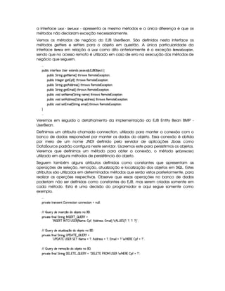 a interface ¢##  ¤8!1§% ¢#©( - apresenta os mesmo métodos e a única diferença é que os
métodos não declaram exceção necessariamente.
Vemos os métodos de negócio do EJB UserBean. São definidos nesta interface os
métodos getters e setters para o objeto em questão. A única particularidade da
interface %¡§#A © § em relação a ¢#© como dito anteriormente é a exceção %§(A ©§ ¡ £¨§(  ,
sendo que no acesso remoto é utilizado em caso de erro na execução dos métodos de
negócio que seguem.

¡£¢¥¤§¦ ¨© ¨ 6%0)£3'0©)  r )£ )SD%()£§$r 8¥S !) ¤ ! 1¡' ¡ ¤ )©% ©
¡§¢¤¦ ¨© %`%38¨ 9C9P)% 2 AE) 4 FV%3G7§' r£()§AE%2)§1S©)£¡£%2¨ §X
¡§¢¤¦ ¨© 0 §%0)`9 )§T9@)%¤5¡' 4 F %3G7§' r (b)£AE`%2)§1S©)£¡%2¨ §X
¡§¢¤¦ ¨© %`%38¨ 9C9P)%¡¢ $§$()4rFr 4 FV% G  ' r (b)£AE%()£1S©)§¡%2¨X
¡§¢¤¦ ¨© %`%38¨ 9C9P)%21AE¨ ¦ 4 FV%3G7§'dr (b)£AE`%2)§1S©)£¡%2¨ §X
¡§¢¤¦ ¨© ¥£¨ $6r8)% 2 AC) 4 %`%3 ¨ 9 §AE)FV%2G@3§'dr£(§)£AE%0)£16S©)£¡`% ¨£bX
¡§¢¤¦ ¨© ¥£¨ $6r8)%¡¢ $§$ )r€r 4 %%28¨ 9H$b$67)rTrDF %2G¥(¨' r (§)§AE%0)£16Sa©)¡`%3¨ £X
¡§¢¤¦ ¨© ¥£¨ $6r8)%21AC¨ ¦ 4 %`%3 ¨ 9H)£AE§¨ ¦F V% G  ' r (b)£AE%()£1S©)§¡%2¨ £X


Veremos em seguida o detalhamento da implementação do EJB Entity Bean BMP -
UserBean.
Definimos um atributo chamado connection, utilizado para manter a conexão com o
banco de dados responsável por manter os dados do objeto. Essa conexão é obtida
por meio de um nome JNDI definido pelo servidor de aplicações Jboss como
DataSource padrão configura neste servidor. Usaremos este para persistirmos os objetos.
Veremos que definimos um método para obter a conexão, o método ¦§ ©  §© #
utilizado em alguns métodos de persistência do objeto.
Seguem também alguns atributos definidos como constantes que apresentam as
operações de seleção, remoção, atualização e localização dos objetos em SQL. Estes
atributos são utilizados em determinados métodos que serão vistos posteriormente, para
realizar as operções respectivas. Observe que essas operações no banco de dados
poderiam não ser definidas como constantes do EJB, mas serem criadas somente em
cada método. Esta é uma decisão do programador e aqui segue somente como
exemplo.

¡£8¨¥8%2) %3(rD¨ )£% ¤ 6b§)§©8%3¨§E©§)§©8%2¨ £ E¢¥¦ ¦X
 ¡  ¢6)£H$£)H¨ Ar7)£vx ¥§E$E£¤ )%0UbU P!
¡£8¨¥8%2) 'R¨ §§¦¥%%3 ¨ 9 02 %£1( ¥  ¢   1(     0 2 %£1( ¥ 02 ¥ ¡  %1( 4 2 AE)£B¥¤ ¡£'2B ¢ $§$@3)rTrDB@1bAC¨ ¦F   ¢ £  1¥% 4 £ B £ B £ B £ F £(X
 ¡  ¢6)£H$£)C`%2¢§£¦ ¨f£(x ¥§E$§C£¤ )%0UbU P!
¡£8¨¥8%2) 'R¨ §§¦¥%%3 ¨ 9  )  ¢ ¥ 1  ¢   1 (      )  ¢ ¥51  %1( %§1¢¥ 2 AC)  £ B ¢T$£$7)rTr  £ B@1AE§¨ ¦ £§  P1(1 ¤5¡' £ £cX
 ¡  ¢6)£H$£)H7)£AEx¦¥ $E¤ )`%2C§C P!
¡£8¨¥8%2) 'R¨ §§¦¥%%3 ¨ 9  1 £¥1 ¥ 1  ¢   1(       1 £1 ¥51 § ( ¡   %61 ( §  P1 (§1 ¤ ¡'  £ £2X
 