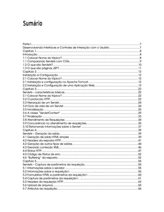  ¢¡¤£ ¥¢¦¨§©
Parte I......................................................................................................................................................7
Desenvolvendo Interfaces e Controles de Interação com o Usuário..........................................7
Capítulo 1...............................................................................................................................................8
Introdução.............................................................................................................................................8
1.1 Colocar Nome do tópico?...........................................................................................................8
1.1 Comparando Servlets com CGIs.................................................................................................9
1.2 O que são Servlets?.....................................................................................................................10
1.3 O que são páginas JSP?.............................................................................................................11
Capítulo 2............................................................................................................................................12
Instalação e Configuração...............................................................................................................12
2.1 Colocar Nome do tópico?.........................................................................................................12
2.1 Instalação e configuração no Apache Tomcat.....................................................................12
2.2 Instalação e Configuração de uma Aplicação Web............................................................13
Capítulo 3............................................................................................................................................22
Servlets – características básicas......................................................................................................22
3.1 Colocar Nome do tópico?.........................................................................................................22
3.2 O protocolo HTTP..........................................................................................................................22
3.3 Hierarquia de um Servlet.............................................................................................................24
3.4 Ciclo de vida de um Servlet.......................................................................................................24
3.5 Inicialização ..................................................................................................................................25
3.6 A classe “ServletContext” ..........................................................................................................29
3.7 Finalização ....................................................................................................................................33
3.8 Atendimento de Requisições ....................................................................................................34
3.9 Concorrência no atendimento de requisições.......................................................................35
3.10 Retornando informações sobre o Servlet ..............................................................................37
Capítulo 4............................................................................................................................................39
Servlets – Geração da saída.............................................................................................................39
4.1 Geração de saída HTML simples ..............................................................................................39
4.2 Headers da resposta HTTP...........................................................................................................41
4.2 Geração de outros tipos de saídas...........................................................................................44
4.3 Gerando conteúdo XML.............................................................................................................46
4.4 Status HTTP.....................................................................................................................................47
4.5 Código de Status de erro............................................................................................................52
4.6 “Buffering” da resposta...............................................................................................................52
Capítulo 5............................................................................................................................................55
Servlets – Captura de parâmetros da requisição..........................................................................55
5.1 Informações sobre o servidor ....................................................................................................55
5.2 Informações sobre a requisição: ............................................................................................56
5.3 Formulários HTML e parâmetros da requisição: ...................................................................60
5.4 Captura de parâmetros da requisição: ................................................................................61
5.5 Headers da requisição HTTP.......................................................................................................63
5.6 Upload de arquivos......................................................................................................................65
5.7 Atributos da requisição................................................................................................................66
 