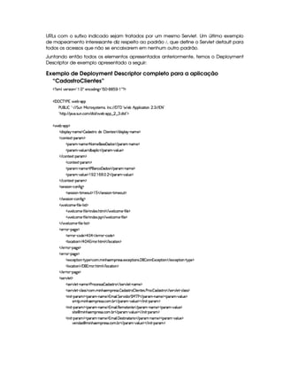 URLs com o sufixo indicado sejam tratados por um mesmo Servlet. Um último exemplo
de mapeamento interessante diz respeito ao padrão %, que define o Servlet default para
todos os acessos que não se encaixarem em nenhum outro padrão.
Juntando então todos os elementos apresentados anteriormente, temos o Deployment
Descriptor de exemplo apresentado a seguir:
Exemplo de Deployment Descriptor completo para a aplicação
“CadastroClientes”
%1' 93#7564P 3W%2   ('f5W(h'i% W`12pr G  ) (1( )  ' %©$
¡W '   c )@s 6 5x3)¡'
s©4 (gr  !D) EFE2G SW eH h3p(45646V5t4 ¦r W(h3 EFE '@cE'G 53x6B (9  h8 3W   7 EpE A8 2
!¡BV8©¨ EpE $#7( 4PSTW h3 E i8i E  53x©)C(§¤  ¤97f i(Vi%23$
d 53x@) 3(%$
2i% 4D(9 6A)VWT't5©$  'i(4F86ti35  9  53W385'4d E i% 4239 B6C)¡W('5 $
$h'3W3851D)p36'G$
'3A3 )VW7't5 $B8f't5%4F5©'yiT'4 E 'F' )¡W('5 $
'3A3 ) #(9 S(5%$2ix3(9  h© E '6' ) #%'9 S(5 $
 E hW85$1P )8(F'G$
h3Wp51D)p('6'G$
'3A3 )VW7't5 $r s¡('W7h©'y'i(49 E '6' )VW((t5©$
'3A3 ) #(9 S(5%$ ©   (      E '6' ) #%39 S(5%$
 E hW85$1P )8(F'G$
2425(4F4D 3W )Ch3W7u  `1$
4F5(4F4 (WA) A t5'3S7£$ ©1  E 4F5(4F4P (W@) F t5'S£$
 E 425(4F4P 3W )Ch3W7u  ` $
  5(9 h'3t5©) u8 9 5©)p9  4F£$
d 59 h3t53) u8 9 5%$ WTi(51' B89  E  539 h3t5@) uV 9 5%$
d 59 h3t53) u8 9 5%$ WTi(51' 4  E  539 h3 53) u8 9 5©$
 E  539 h3 53) u8 9 5 )¡9  46£$
$532p )¡(2`@5 $
5(P63B)Ch3i(5%$ ¡  ¡  E 5FA7 )Vh'i5%$
'9 3h$8 3W%$ E ¡  ¡ FpF B89  E 9 'h2A (W%$
 E 52p )p(`y5©$
$532p )¡(2`@5 $
5$1'h'5338 (W@)  6%(5©$$h'3  WB(5(3A5'4F' 51'h5$A 3W(42 'F  (WW%1h'5(F (W% E 51'h53$A 3W@) 26@5%$
'9 3h$8 3W%$ E 'F yFpF B89  E 9 'h2A (W%$
 E 52p )p(`y5©$
2425¡#@9 5£$
4F5¡#d9 5D)pW(3t5 $s3A3h5(4F42  iT4F86© E 425¡#@9 5)¡W't5%$
4F5¡#d9 5D)¡h39 4F4$h3   WB753(p5'463  i(4F86  9  5WV54D s(p(h  i468F  E 42578#T9 5D)¡h'9 4P4 $
' W  )V('6'G$''6' )VW('t5%$t 9  G 53A#% i( G e cfs  E '6' )CW't5 $¡3A' ) #%'9 S(5 $
42t8(  W3BT253(p5'42' h3 x3  E ('p' ) #39 S(5©$¥ E  W )¡'(F'G$
' W  )V('6'G$''6' )VW('t5%$t 9  €5(t585(WV5© E '(p' )¡W('t5©$¥3p' ) #%'9 ST5©$
4 p5¡ I WB(5(UA5'4F' h3 x(  E '6' ) #%'9 S5 $ E  W D)¡(3A'b$
' W  )V('6'G$''6' )VW('t5%$t 9  'y54pA W(2V36 % E 'F' )¡W(3t5 $('p' ) #39 S(5%$
#5W(i4¢  t WB753(p5'463 h(  x  E 'F' ) #%'9 ST5©$¥ E  W D)V((p'b$
 