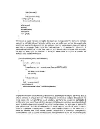 '2¨ §£¦ ¦ ©tr3%2A % ! ©¦ 4r ) 4 FYX 

'2¨ §£¦ ¦ ©(©§b)©8%3¨ £ ! ©¦ %r7) 4 FYX 
 ©%2©G 4 1S©)¡`%3¨ £E)F ©
%2G@3$' 6)§'¡¤ 7)`%0)1S©)¡% ¨ § 4 F X

r )% 25AE) 4 §AE)£FYX
r )% ¤ ¡' 4 ©¡'2FYX
r )% ¢ $§$@3)%rvr 4 $§$@()r€r8FYX
r )% 1AE¨ ¦ 4 )AE£¨ ¦F YX
()%2¢¥  9P)%¤5¡`' 4 FYX


O método a seguir trata da remoção do objeto do meio persistente. Como no método
§¨3 ‚¨© %§©# § , o método §¨3 ‚%¡§#A 47§# também obtém uma conexão com o meio de persistência,
prepara a execução do comando 9¡  ¢ , realiza o bind da variável pelo chave-primária e
executa o comando. Assim, o registro definido com a chave-primária informada é
removido do banco de dados. Esse método não retorna nenhum valor, mas em caso
de erro na execução do método, a exceção %¡§#A 4§ ¡ £¨§(  é lançada e poderá ser
tratada pelo objeto chamador.

¡£¢¥¤§¦ ¨© @£¨ $C) ¤¥(§)§AE) 4 FV%2G@( 'dr (6)£AC`)£16Sa©)£¡`%3¨ £ ©
%2©
©§)©%2¨ £  9@)% ¤P6)©%2¨ § 4 FYX
%3!©
) 7)£¡§3)£$¥%`%28%2)§AE)£% r7%2AE% ©§)§©8%3¨ £ ! ¡()§¡§()¥%%0`%0)£AC)§% 4  1 £1 ¥51  ¢   1 (  PFYX
% !©
r7%2A % ! r7)% 0 % 4¡  B£%2G@¨ r ! ©¡' ! ¨6%   ¦ ¢§) 4 FYFYX
r7%2A % ! )`S)©¢6%0) 4 FYX

'2¨ §£¦ ¦ ©wr7%2A % ! ©¦ r ) 4 FYX 

'2¨ §§¦ ¦ ©T©£¥§)©%2¨ £ ! ©¦ r ) 4 FYX 
 ©%2©G 4 1S©)¡`%3¨ £E)F ©
%2G@3$' 6)§')(§)AE)1S©)§¡% ¨ § 4  01¥ ( 3)£AC` ¨9H)¦ )£AE)§% ! £0FYX



O próximo método §3 ‚ 
 !(¥% A ©%$  §©# apresenta a localização do objeto por meio de sua
chave-primária. A chave deve ser informada para o método e o objeto é localizado no
meio persistente e uma instância sua é criada no container do servidor de aplicação. É
então retornado sua chave primária que será tratada pelo container que disponibilizará
para o objeto chamador a referência para interface %#§#A § ou ¢#(, para a execução
dos métodos de negócio. A implementação deste método também é muito parecida
com os anteriores, obtendo uma conexão, preparando o comando 9¡  ¢ , realizando o
bind da variável tida como chave-primária, executando o comando, configurando
cada atributo com os valores localizados no meio persistente e por fim, retornando para
 