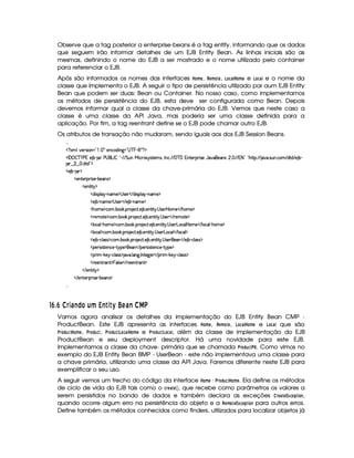 Observe que a tag posterior a enterprise-beans é a tag entity, informando que os dados
que seguem irão informar detalhes de um EJB Entity Bean. As linhas iniciais são as
mesmas, definindo o nome do EJB a ser mostrado e o nome utilizado pelo container
para referenciar o EJB.
Após são informados os nomes das interfaces ¥¥#A § , %#§#A § , ¢#©§# ¥ #A § e ¢#©§# e o nome da
classe que implementa o EJB. A seguir o tipo de persistência utilizado par aum EJB Entity
Bean que podem ser duas: Bean ou Container. No nosso caso, como implementamos
os métodos de persistência do EJB, esta deve ser configurada como Bean. Depois
devemos informar qual a classe da chave-primária do EJB. Vemos que neste caso a
classe é uma classe da API Java, mas poderia ser uma classe definida para a
aplicação. Por fim, a tag reentrant define se o EJB pode chamar outro EJB.
Os atributos de transação não mudaram, sendo iguais aos dos EJB Session Beans.

  £ SAH¦£6)vrD¨ £ £  §!  ¡ 5)§©$@¨ 9  £  ¥ §¥ £¢¡  £ ¡
  ¡  ¡ ¤ ¥   ) 1E) ¤£  § )¥  £ 0 ¤       %§¢@  ¨© 7r ir7%0)£AlrDB 0 © ! (  ¥  1§%0)§D¡§ ¨ r ) '6§)4r ¢ !   ( 1 2 £  0G6%Y%2¡ ¢ 2  ! rD¢ !©§A  $%0$  ) ¤ 
   ¢     !$§%0$ £¢¡
  ) ¤¥   ¡
  )£%()£ ¡7¨ r7) (¤)£r ¡
  )§§%2¨% ¡
  $¨r¡£¦ §¡ 0bAE) ¡  r )§    $6¨ rD¡§¦    0baA ) ¡
  ) ¤£ 0bAE) ¡  r )§    ) ¤¥ c§AC)¤¡
  Gb£AE)¤¡©§A ! ¤ # ! ¡( )§©8% ! ) ¤ !)££%2¨% !  r )  ¥§AE)    G§§AE) ¡
  ()AE%() ¡©§A ! ¤§ # ! ¡§  )§©8% ! ) ¤ !)§%2¨ %  !  r )     )§AE%0)¤¡
  ¦§©£¦  (G§£A ) ¡8©§A ! ¤¥# ! ¡§( )©% ! ) ¤ ! )£6%2¨%  !  r )§ £6©£¦  ¥£AE)    ¦ ©¦  (G§£A ) ¡
  ¦§©£¦ ¡©A ! ¤§ # ! ¡§( )©% ! ) ¤ ! )%2¨%  !  r7)£ £§§©§¦    ¦ ©¦ ¡
  ) ¤£ Y©§¦ (rTr ¡`©£A ! ¤£¥# ! ¡£7 )§©8% !) ¤ ! )£%2¨ %  !  r ) )    ) ¤£ 0©¦ (rTr ¡
  ¡)6era¨ r(%2)§§©)£ Y%!@¡§) ¡§)    ¡§)§tr¨r(%()£§©) R%@¡§)¤¡
  ¡§ ¨A  #)¨¡ c©£¦ rFr ¡ 8@ ! ¦ 9 ! 0 %0)`9 )§    ¡§8¨ A  #`)¨¤ c©§¦rvr ¡
  ()§)£% (6% ¡ §¦ rD)     ))£6%2 £% ¡
   )§%3¨%  ¡
   )%()£8¡§ ¨ r ) (¤)§Ar ¡

76 X6¡% D'!)gFEH ¢fu T4)qV DYV£¢ 76!'!)  ¤§¦
Vamos agora analisar os detalhes da implementação do EJB Entity Bean CMP -
ProductBean. Este EJB apresenta as interfaces ¥¥#A § , %§(A ©§ , ¢## ¥ (AB§ e ¢#( que são
% !6©# ¥ #A § , £%$©!6  , £%$©!6  ¢#( ¥#A § e ¥% !(6  ¢##, além da classe de implementação do EJB
ProductBean e seu deployment descriptor. Há uma novidade para este EJB.
Implementamos a classe da chave- primária que se chamada ¥% !(6#  . Como vimos no
exemplo do EJB Entity Bean BMP - UserBean - este não implementava uma classe para
a chave primária, utilizando uma classe da API Java. Faremos diferente neste EJB para
exemplificar o seu uso.
A seguir vemos um trecho do código da interface ¥ #A §  £%$©!6 # ¥ (AB§ . Ela define os métodos
de ciclo de vida do EJB tais como o #%§# §# , que recebe como parâmetros os valores a
serem persistidos no bando de dados e também declara as exceções © %§§ ¡¤££§(  ,
quando ocorre algum erro na persistência do objeto e a %¡§(A § ¡ £ §#   para outros erros.
Define também os métodos conhecidos como finders, utilizados para localizar objetos já
 