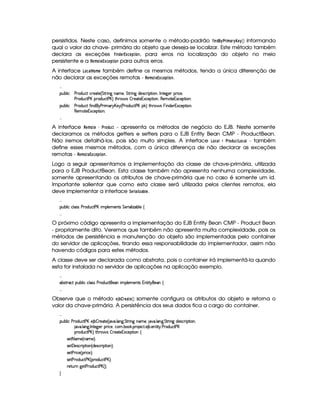 persistidos. Neste caso, definimos somente o método-padrão   ©!©  %  A %  8§ 8 informando
qual o valor da chave- primária do objeto que deseja-se localizar. Este método também
declara as exceções
 
 !#§% ¡ £¨§(  , para erros na localização do objeto no meio
persistente e a %§(A ©§ ¡ £¨§(  para outros erros.
A interface ¢#© ¥ (A § também define os mesmos métodos, tendo a única diferenção de
não declarar as exceções remotas - %#§#A § ¡¤££¨§# £ .

¡£¢¥¤§¦ ¨© )  $6¢b©8% ©§ )%0) 4 %%2D¨ 9 §£AE)§B¥%%2D¨ 9 $§)4r ©§ ¨ ¡%2¨ §B 0 6%0)9P)£ ¡ ¨© )£B
)  $6¢b©8% ) £H¡7$¢b©8% ) £@F %2Gb  ' r ¤ 7)§8%2)£16S©)£¡£%2¨ §B(§)§AC`%0)61£Sa©)£¡%2¨ 6§X
¡£¢¥¤§¦ ¨© )  $6¢b©8% '2¨ §$@  ) 7¨ AE! £b)$ 4) (§$£¢b©8% ) £H¡#F %2G¥(¨' r§@¨ §$§)£81S©)£¡£%2¨B
(§)£A %0)1S©)§¡%2¨X

A interface %#§(A ©§  £%$©!6  - apresenta os métodos de negócio do EJB. Neste somente
declaramos os métodos getters e setters para o EJB Entity Bean CMP - ProductBean.
Não iremos detalhá-los, pois são muito simples. A interface ¢#( ¨ ¥% ©!#6# ¢¢ - também
define esses mesmos métodos, com a única diferença de não declarar as exceções
remotas - %#§#A § ¡¤££¨§# £ .
Logo a seguir apresentamos a implementação da classe de chave-primária, utilizada
para o EJB ProductBean. Esta classe também não apresenta nenhuma complexidade,
somente apresentando os atributos de chave-primária que no caso é somente um id.
Importante salientar que como esta classe será utilizada pelos clientes remotos, ela
deve implementar a interface 9§ % (    ‚# § .

¡£¢¥¤§¦ ¨© ©¦ rFr )  $¢©8% ) £H¨ AC¡§¦ )§AE)£%qr %§) ¨ ¦ ¨ f`¤§¦ ) ©

O próximo código apresenta a implementação do EJB Entity Bean CMP - Product Bean
- propriamente dito. Veremos que também não apresenta muita complexidade, pois os
métodos de persistência e manutenção do objeto são implementadas pelo container
do servidor de aplicações, tirando essa responsabilidade do implementador, assim não
havendo códigos para estes métodos.
A classe deve ser declarada como abstrata, pois o container irá implementá-la quando
esta for instalada no servidor de aplicações na aplicação exemplo.

£¤r %27©%I¡¢¤§¦ ¨© ©£¦ (rTr ) ($@¢§©8%2§)C¨ AW¡£¦ )£AE)§%qr 1@£%2¨% @)§ ©

Observe que o método §¨3 ‚©¡%§©#§# somente configura os atributos do objeto e retorna o
valor da chave-primária. A persistência dos seus dados fica a cargo do container.

¡£¢¥¤§¦ ¨© )  $6¢b©8% ) £C) ¤ ¤ ()§8%2) 4 86 ! ¦ 9 ! %%2 ¨ 9 bAE)£B  ! ¦ 69 ! %%2 ¨ `9H$)r8©£7¨ ¡`%2¨ £bB
8@ ! ¦ 9 ! 0 %0)`9 )§I¡ ¨© )§B©£A ! ¤# ! ¡§( )©`% ! ) ¤ ! )6%2¨%  ! ) 3$¢©8% ) £
¡(§$¢§©% ) £¥FV%3G(¨' r ¤5 )%0)1S©)¡`%3¨ £ ©
r )% 25AE) 4 §AE)£FYX
r )%  )%r7©£ ¨ ¡`%2¨ £ 4 $§)r8© ¨ ¡`%2¨ £FYX
r )% ) 7¨ ©) 4 ¡§ ¨© )FYX
r )% ) 3£$¢§©8% ) £ 4 ¡§($6¢b©8% ) £@FYX
()%2¢¥  9P)% ) 7$¢§©`% ) £ 4 FYX

 
