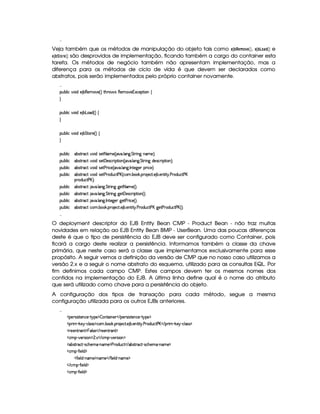 Veja também que os métodos de manipulação do objeto tais como §¨3 ‚#%#§#A 4§ , § 3 ‚¢#© !# e
§¨3 ‚9# £%§( são desprovidos de implementação, ficando também a cargo do container esta
tarefa. Os métodos de negócio também não apresentam implementação, mas a
diferença para os métodos de ciclo de vida é que devem ser declarados como
abstratos, pois serão implementados pelo próprio container novamente.

¡£¢¥¤§¦ ¨© @£¨ $C) ¤¥(§)§AE) 4 FV%2G@( 'dr (6)£AC`)£16Sa©)£¡`%3¨ £ ©

¡£¢¥¤§¦ ¨© @£¨ $C) ¤ £§$ 4 F©

¡£¢¥¤§¦ ¨© @£¨ $C) ¤¨%`%2£7) 4 F ©
¡£¢¥¤§¦ ¨© £¤r7%2 ©`% @¨$6r8)%12 AE) 4 86 ! ¦ 9 !%`%3 ¨ 9 §AE)FYX
¡£¢¥¤§¦ ¨© £¤r7%2 ©`% @¨$6r8)%  )%r7©£ ¨ ¡`%2¨ £ 4  ! ¦ £9 ! %%28¨ 9H$§)4r ©§ ¨ ¡%2¨ §FYX
¡£¢¥¤§¦ ¨© £¤r7%2 ©`% @¨$6r8)% ) 7¨ ©) 4  ! ¦ 9 ! 0 %0)`9 )§I¡ ¨© )§FYX
¡£¢¥¤§¦ ¨© £¤r7%2 ©`% @¨$6r8)% ) 3£$¢§©`% ) £ 4 ©£A ! ¤ # ! ¡( )©8% ! ) ¤ !)££%2¨% ! ) 3£$§¢©8% ) £
¡(§$¢§©% ) £¥FYX
¡£¢¥¤§¦ ¨© £¤r7%2 ©`%  ! ¦ £`9 ! %`%2 ¨ 69C9@)% 2 AC) 4 FYX
¡£¢¥¤§¦ ¨© £¤r7%2 ©`%  ! ¦ £`9 ! %`%2 ¨ 69C9@)%  )rD©8¨ ¡`%2¨ £ 4 FYX
¡£¢¥¤§¦ ¨© £¤r7%2 ©`%  ! ¦ £`9 ! 0%()9@)§T9P)% ) 7¨ ©) 4 F0X
¡£¢¥¤§¦ ¨© £¤r7%2 ©`% ©A ! ¤§ # ! ¡§7 )§©8% ! ) ¤ ! )§%2¨ %  ! ) (§$£¢b©8% ) £E9¥)% ) 7$¢§©`% ) £ 4 FYX

O deployment descriptor do EJB Entity Bean CMP - Product Bean - não traz muitas
novidades em relação ao EJB Entity Bean BMP - UserBean. Uma das poucas diferenças
deste é que o tipo de persistência do EJB deve ser configurado como Container, pois
ficará a cargo deste realizar a persistência. Informamos também a classe da chave
primária, que neste caso será a classe que implementamos exclusivamente para esse
propósito. A seguir vemos a definição da versão de CMP que no nosso caso utilizamos a
versão 2.x e a seguir o nome abstrato do esquema, utilizado para as consultas EQL. Por
fim definimos cada campo CMP. Estes campos devem ter os mesmos nomes dos
contidos na implementação do EJB. A última linha define qual é o nome do atributo
que será utilizado como chave para a persistência do objeto.
A configuração dos tipos de transação para cada método, segue a mesma
configuração utilizada para os outros EJBs anteriores.

  ¡§)tr¨r3%2)£6©) R%  ¡) ¡§¤P%0§¨ §)§    ¡§)§Fr8¨r7%0)£b©)   % ¡) ¡
  ¡7¨ A   #)¨¡ c©£¦ rFr ¡©£A ! ¤¥# ! ¡§( )©% !) ¤ ! )£6%2¨%  ! ) 7$¢§©`% ) £    ¡§ ¨A  #)§  R©£¦ (rTr ¡
  7)§)£% (§% ¡ §b¦r8)     ))£6%2(£% ¡
  ©AC¡¥  @)§Fr8¨ § ¡ ¢ !S    ©AC¡£  @)tr¨§ ¡
  §¤4r(%33©8%  Qr8©G)§AE  0bAE) ¡ ) 3$¢§©%    ¤4r(%33©8%  Qr8©G)§AE  0bAE) ¡
  ©AC¡¥  '0¨ )6¦ $ ¡
  '0¨ )£¦ $¥ 26AE) ¡6A)    '0¨ )¦$¥ (§AE)¤¡
   ©§AC¡¥  '2¨ )¦$ ¡
  ©AC¡¥  '0¨ )6¦ $ ¡
 