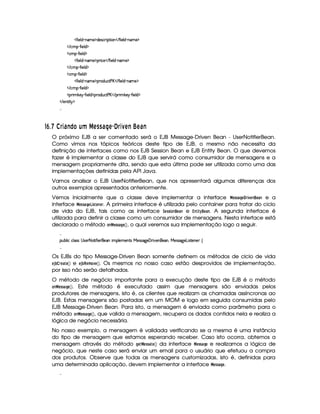   '0¨ )£¦ $¥ 26AE) ¡$§)rD©8¨ ¡`%3¨ £    'R¨ )£¦ $¡ 06£AE) ¡
   ©§AC¡¥  '2¨ )¦$ ¡
  ©AC¡¥  '0¨ )6¦ $ ¡
  '0¨ )£¦ $¥ 26AE) ¡¡§ ¨© )    '0¨ )£¦ $  0§A ) ¡
   ©§AC¡¥  '2¨ )¦$ ¡
  ©AC¡¥  '0¨ )6¦ $ ¡
  '0¨ )£¦ $¥ 26AE) ¡¡§($@¢§©8% ) £    '0¨ )¦$¥ (§AE) ¡
   ©§AC¡¥  '2¨ )¦$ ¡
  ¡7¨ A #`)§¡  '2¨ )§¦ $ ¡¡3$¢©8% ) £    ¡§D¨ A #) ¤  '2¨)¦$ ¡
   )%3¨%  ¡

76 ¡  ¡%CD'!)wFIH ¢fu ¤ 6 0 02'  !6£¢$% DYB467) 68'!)
O próximo EJB a ser comentado será o EJB Message-Driven Bean - UserNotifierBean.
Como vimos nos tópicos teóricos deste tipo de EJB, o mesmo não necessita da
definição de interfaces como nos EJB Session Bean e EJB Entity Bean. O que devemos
fazer é implementar a classe do EJB que servirá como consumidor de mensagens e a
mensagem propriamente dita, sendo que esta última pode ser utilizada como uma das
implementações definidas pela API Java.
Vamos analisar o EJB UserNotifierBean, que nos apresentará algumas diferenças dos
outros exemplos apresentados anteriormente.
Vemos inicialmente que a classe deve implementar a interface ¤ §!1!¢¦¨§ ¢ % 4 §£(§ e a
interface ¤ §!7! ¦¨§¤¢ !¢ § #§ % . A primeira interface é utilizada pelo container para tratar do ciclo
de vida do EJB, tais como as interface 9¨§¡!1! §© e ¡#  $ (§© . A segunda interface é
utilizada para definir a classe como um consumidor de mensagens. Nesta interface está
declarado o método ¥¤ §!1!¢¦§# , o qual veremos sua implementação logo a seguir.

¡£¢¥¤§¦ ¨© ©¦ rFr  r8)£25%2¨ '0¨ )§ )§C¨ AC¡§¦ )A )£%qr  )4rFr889@)   ¨@)£)B¥ )4rFr 9¥) £¨ r(%0)§§) ©

Os EJBs do tipo Message-Driven Bean somente definem os métodos de ciclo de vida
§¨3 ‚¨© %§©# § e §3ƒ‚(%¡§#A #4§# . Os mesmos no nosso caso estão desprovidos de implementação,
por isso não serão detalhados.
O método de negócio importante para a execução deste tipo de EJB é o método
¥¤ §!1!¢#¦¨§# . Este método é executado assim que mensagens são enviadas pelos
produtores de mensagens, isto é, os clientes que realizam as chamadas assíncronas ao
EJB. Estas mensagens são postadas em um MOM e logo em seguida consumidas pelo
EJB Message-Driven Bean. Para isto, a mensagem é enviada como parâmetro para o
método ¥¤ §!1!¢#¦¨§# , que valida a mensagem, recupera os dados contidos nela e realiza a
lógica de negócio necessária.
No nosso exemplo, a mensagem é validada verificando se a mesma é uma instância
do tipo de mensagem que estamos esperando receber. Caso isto ocorra, obtemos a
mensagem através do método ¦§¦¤ §#!1!¢#§# da interface ¤ §!1!¢#¦¨§ e realizamos a lógica de
negócio, que neste caso será enviar um email para o usuário que efetuou a compra
dos produtos. Observe que todas as mensagens customizadas, isto é, definidas para
uma determinada aplicação, devem implementar a interface ¤ §!!¢¦§ .

 
