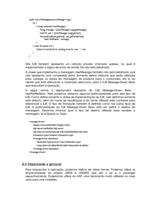 ¡£¢¥¤§¦ ¨© @£¨ $C¥ )rTr 89 ) 4 `6`S ! A1r !  )rFr 89P) Alr(9 F©
%2©
¨' 4 A1r(9 ¨ 4r7%0©)'  r ) )rTr 89P)£F ©
%%28¨ 9 A )rFr889P)  4c4  r8)£ )4rFr 89P)£F5Alr(9 F !9P)%  )rFrD89¥) 4 FYX
 rD)§   ¡ ¢4rD)§  404  rD)§ )rTr 89 )§F A1r(9 F !9 )`%  r ) 4 FYX
%2G¥¨ r ! r7)£§$@1§AE¨ ¦ 4 ¢4r )§ !9@)%¡ Vr7% 4 FYB@¢ir ) !9P)% ) 2%2¨ ¦ 1AE¨ ¦ 4 FYB
 !%§¦ )r 2 %2¨'2¨ ©8%3¨ £ £(BAE)r€r789 )§FYX

 ©%2©G 4 1S©)¡`%3¨ £E)S£F ©
%¨ir7%0)A ! )§D ! ¡§ ¨ 6%2¦  4  c1 (wr8)£b$¨ 9H)§AC¨ ¦6'Y6 ¢4r8)£ !  ¦¥ )SF0X



Este EJB também apresenta um método privado chamado !1§£! ¡ A    , no qual é
implementado a lógica de envio de emails. Ele não será detalhado.
A classe que implementa a mensagem UserMessage também não será detalhada, pois
não apresenta uma complexida extra. Somente define atributos que serão utilizados
para carregar os dados da mensagem do produtor para o consumidor, isto é, do
cliente que está efetuando a chamada assíncrona, para o EJB Message-Driven Bean
que executará a operação.
A seguir vemos o deployment descriptor do EJB Message-Driven Bean -
UserNotifierBean. Nele podemos observar algumas particularidades para este tipo de
EJB. Como define somente a classe de implementação do EJB, nele definimos somente
este atributo, além do nome de visualização e do nome utilizado pelo container para
referenciar o EJB. O tipo de transação também é definida como nos outros tipos de
EJB. A particularidade do EJB Message-Driven Bean está em definir o destino da
mensagem. Devemos informar qual o tipo de destino utilizado para receber a
mensagem, se é Queue ou Topic.

  AC)rvrD89P) R$@ ¨ )£ ¡
  $@¨ ra¡§¦ §¡ 0bAE) ¡  r )§125%2¨'2¨)    $¨ rD¡§¦ ¡ 0bAE) ¡
  ) ¤¤ 0bAE) ¡  r )£2 %2¨'2¨)£    ) ¤£ cAE)¤¡
  ) ¤¤ Y©£¦ (rTr ¡©£A ! ¤§¥# ! ¡§7 )£©8% ! ) ¤ ! AE$¤ !  r )£12 %2¨'2¨ )£8)    ) ¤ R©£¦ (rTr ¡
  %  4r8©%2¨ §¥  %!b¡6) ¡ ¤ £6%0¨ b)£    %3(r ©8%2¨ §¥  %! ¡) ¡
  A )rFr889 )£ Y$@7¨)§¡ R$)r7%2¨ §`%2¨§ ¡
  $§)4r(%3¨ §8%3¨ £¥  %@¡§)¤¡ 8¥8S ! A1r !¥ §¡¨ ©    $£)4r(% ¨ §8%2¨ §¥  %!b¡6) ¡
  rD¢b¤4r ©£7¨ ¡%2¨ 6¤ Y$¢7¤£¨ ¦¨%  ¡25£  ¢7¤§¦)    rD¢¥¤r7©£ ¨ ¡`%2¨¥  $@¢b ¤§¨ ¦¨%  ¡
   AE)4rFr889@)¥ Y$¥ ¨ 6)§¡ R$§)%r7%2¨ 6%2¨ § ¡
   AE)4rFrD89¥)  R$@ ¨ )£ ¡

76 ¡  Twu ¢7'EiqHEV ' )gFIH ' ' ¢p@XDi ' 3£¢IH
Para empacotar a aplicação, podemos fazê-la de várias formas. Podemos utilizar os
empacotadores do próprio J2SDK e J2SDKEE que são o jar e o packager
respectivamente. Poderíamos utilizar do ANT, uma ferramenta muito utilizada no meio
Java para criar makefiles.
 