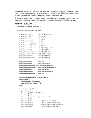 Utilizaremos um arquivo de ‘build’ do ANT para realizar tal operação. Observe que o
intuito deste tópico não é de explicar as particularidades dessa ferramenta. Para
maiores detalhes veja no tópico ¡ ‚#  #¦%     as referências para o ANT.
A seguir apresentamos o arquivo ‚6#  !5 £(A  , utilizado como makefile para compilar a
aplicação, gerar documentação, criar os pacotes (jar) e a aplicação Enterprise (ear).
Build File : build.xml
  £ SAH¦£6)vrD¨ £ £  §!  ¡ 5)§©$@¨ 9  £ 0% ¡  £¢¡¢¡ £¢       £ ¡
  ¡§  )§©%I§AC)¥ £Y)Sa)§AC¡§¦ r £5$)`'0¢¦ %  £0Gb)£¦ ¡¥£ ¤rD)$¨   £ ! £¥¡
  ¡7£¡)c%! §AE) £0§AE) £ 6§¦ ¢§) £¥¤©c% ! ¡§7 )©% ! §AE) £  ¡
  ¡7£¡)c%! §AE) £ '0¢@¦ ¦ §AE) £ 6§¦ ¢§) £c1SAC¡§¦)¥£  ¡
  ¡7£¡)c%! §AE) £ @)§tra¨ £ £ 6§¦ ¢§) £  §!      ¡
  ¡7£¡)c%! §AE) £0¤§¢¨ ¦$ ! §¢A £ 6§¦ ¢§) £          ¡
  ¡7£¡)c%! §AE) £0¤§¢¨ ¦$ !%089 £ 6§¦ ¢§) £ £  ¡
  ¡7£¡)c%! §AE) £Y©§AC¡§¨ ¦) ! $)§¤§¢9 £ 6§¦ ¢§) £R6 £  ¡
  ¡7£¡)c%! §AE) £0¤§¢¨ ¦$ ! $¨  £ 6§¦ ¢§) £ !! %2AC¡¥£  ¡
  ¡7£¡)c%! §AE) £0¤§¢¨ ¦$ ! ©¦ (r€r7)r £ 6§¦ ¢§) £¥¤©(¤£¢b¨ ¦$ !$¨  R ©£¦(rTr )4r £  ¡
  ¡7£¡)c%! §AE) £0¤§¢¨ ¦$ ! ¦¨¤ £ 6§¦ ¢§) £¥¤©(¤£¢b¨ ¦$ !$¨  R ¦¨¤ £  ¡
  ¡7£¡)c%! §AE) £0¤§¢¨ ¦$ ! ()4r §¢ ©)4r £ 6§¦ ¢§) £¥¤©(¤£¢b¨ ¦$ !$¨  R )%0© £  ¡
  ¡7£¡)c%! §AE) £0¤§¢¨ ¦$ ! ¡© #`89 )r £@¦ ¢§) £¦¤ ©2¤§¢§¨ ¦$ ! $¨  2 ¡©$#9¥)%r £  ¡
  ¡7£¡)c%! §AE) £0¤§¢¨ ¦$ ! $§© £ 6§¦ ¢§) £¥¤©(¤£¢b¨ ¦$ !$¨  R $£§© £  ¡
  ¡7£¡)c%! §AE) £0¤§¢¨ ¦$ ! 8¥$£§© £ 6§¦ ¢§) £¥¤©(¤£¢b¨ ¦$ !$¨  R ¡¨ £  ¡
  ¡7£¡)c%! §AE) £0¡§  ! $6¨  £ 6§¦ ¢§) £ !! £  ¡
  ¡7£¡)c%! §AE) £0¡§  ! ra(© £ 6§¦ ¢§) £¥¤©(¡£3 ! $¨  Y rD © £  ¡
  ¡7£¡)c%! §AE) £0¡§  !  )r £¢¥(©)r £6@¦ ¢§) £¦¤ ©2¡§( ! $£¨  R )`%0©  3)%r8£¢b ©)4r £  ¡
  ¡7£¡)c%! §AE) £0¡§  ! $£)4r ©§ ¨¡ £%0£vr £ 6§¦ ¢§) £¥¤©(¡£3 ! $¨  Y )%2©  $£)4r ©§ ¨ ¡`%2£er £  ¡
  ¡7£¡)c%! §AE) £0¡§  ! ¦¨¤ £ 6§¦ ¢§) £¥¤©(¡£3 ! $¨  Y ¦¨¤ £  ¡
  ¡7£¡)c%! §AE) £0¡§  !' )§¤ £ 6§¦ ¢§) £¥¤©(¡£3 ! $¨  Y rD ©  ' )¤ £  ¡
  ¡7£¡)c%! §AE) £Y$§§© ! ¡§©$#89@)4r £ 6§¦ ¢§) £ ¦ £  ¡
  ¡ § ©£6'0¨ 9P¢(C©§¦rvra¡%2GC¤6r )§$§Ub(r ¦ ¨¤ 4rI$C¡  )%0 § ¡
  ¡§`%2GC¨ $  £Y©¦ (rTrD¡§8%2G £¢¡
  ¡%2G6)6¦ )£AE)§% ¡§8%2G  £¥¤©(¤§¢¨ ¦$ ! ©¦(rTr )4r £  ¡
  '0¨ ¦) 4r )% $¨   £¥¤©(¡£3 ! ¦ ¨¤ £T¨ §©§¦ ¢§$§)4r¦ £ ¦§¦D¦`!  £  ¡
   ¡68%3G ¡
  ¡ § AE%r3%2 HG6)6¦ ¡$bU¤¢b¨ ¦$ '2¨ ¦) § ¡
  %(£c9P)% bAE)  £cG)§¦ ¡ £¥¡
  )§©G§ A )rFr889 )¥ £¦¤©R'0¢¦ ¦ §AE)  §¢¨ ¦$ %§©§ ¨ ¡% £  ¡
  )§©G§ A )rFr889 )¥ £ £  ¡
  )§©G§ A )rFr889 )¥ £  rD) ¢¥A $brr )9 ¢¨ %2)rI%239@)%qr 4 ¦ 64rDF¡¢ £  ¡
  )§©G§ A )rFr889 )¥ £ £  ¡
  )§©G§ A )rFr889 )¥ £0G§)¦ ¡    ¡         ¡       ¡   r7%2( )r %0CAC)§4r 89P)A ¡ £  ¡
  )§©G§ A )rFr889 )¥ £Y©§¦)§        ¡         ¡      (§)£AE`@)E)r7%3 ¢%2¢¥(6%2¨9¥$)E$)£¡¦ §¤£  ¡
  )§©G§ A )rFr889 )¥ £0¤§¢¨ ¦$        ¡       ¡      1AC¡©%05¥r2¨r % )8A 5 ¡8  % ¨¥$DFr5D ¨¢¨Fr ¦ ©  ¨r £ ¡
  )§©G§ A )rFr889 )¥ £Y$©r          ¡       ¡     ©¨ )(E `6$§£© $U¡b( )%( 4 ¢ ) 0 F £  ¡
 