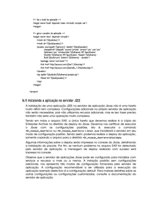  ¡ § '0f H¤¢b¨ ¦$E$§¡§¦ ¨© (x¦¥ § ¡
  %(£c9P)% bAE)  £c¤¢§¨ ¦$ ¥£ $)£¡§)§§$4r  £R©¦ )B¥¨ ¨ %  c¤¢¨ ¦$ B§©AC¡§¨ ¦) £Bb)£ £¥¡
   %(£c9P)% ¡
  ¡ § 9@)  @$§§©$ £¡§¦ ¨©(x¦¥ § ¡
  %(£c9P)% bAE)  £R$©r £ $£)¡)£b$4r¦ £c©£AC¡¨ ¦) £¥¡
  A #`$6¨ T$@¨   £¦¤ ©2¤§¢¨ ¦$ !$§© £  ¡
  A #`$6¨ T$@¨   £¦¤ ©2¤§¢¨ ¦$ ! 8$§© £  ¡
 $$§§©ur8£¢7©)¡`%2G £¥¤©0¡§7 !rD7© £ $)r %0$¨   £ ¤¥©(¤£¢b¨ ¦$ ! 8$§© £
©£¦ rTrD¡%2G7)'  £c©¦ (rFr¡%2G £5©©)4rTr¦ £c¡ ¨¥8%2)¥£ )tra¨ £  £ @)r £T¢4rD)¥ £ @)r £
%¡§¦ ¨%2¨ §$§)S$ £ @)r £ § ¨ §$§§' %2¨ %2¦)¥ £¥¤©R'R¢¦ ¦ §AE)  ¢ ) 0 %£¡§)§©¨'2¨ ©8% ¨ § £
 ©%2¨ %2¦ )  £ ¤¥©c'0¢¦ ¦ §aAE)  ¢ ) 0 %£¡6)©£¨'2¨©%2¨ £  P)$§)£  £ ¤¥©c'0¢¦ ¦ §AE)   
§¢@¨ ¦$ ¤©(¤§¢¨ ¦$ ! ¢§A £ ¤%Y%2§A  £¦¤©R'0¢¦ ¦ §AE)    '68@$§§© £ ¡
  ¡©$#89@)H§AE) £Y©§A ! ¤§ # ! ¦ £  ¡
  ¦¨ # Gb()'  £0G%c%2¡ ¢   8@ !rD¢¥ ! ©£A  ¢ r )   b! ¢  $§£©(r  £¡§¨ £  ¡
  ¦¨ # Gb()'  £0G%c%2¡ ¢   8@ !rD¢¥ ! ©£A  ¢ ))  r $#    §! ¢  %2)©G§$©r  ¡¨ £  ¡
   $§§© ¡
  f¨ ¡hf¨ ¡£'R¨ ¦) ¥ £¥¤©(¤£¢§¨ ¦$ !$¨  c ¤©R'R¢¦ ¦ §AE)   `$§§© !f§¨ ¡ £¥¡
  'R¨ ¦) %r7)%T$6¨   £¦¤©(¤§¢§¨ ¦$ ! `6$§§© £  ¡
   f¨ ¡¤¡
   %(£c9P)% ¡
   ¡( )§©8% ¡
76 ¡
d)40eV 'A@'!)FIH ' ' ¢ @YDi ' 3 ¢EH )gH 0 6!%cBEDƒFIH % PeRITUT
A instalação de uma aplicação J2EE no servidor de aplicação Jboss não é uma tarefa
muito difícil nem complexa. Configurações adicionais no próprio servidor de aplicação
não serão necessárias, pois não utilizamos recursos adicionais, mas se isso fosse preciso
também não seria uma operação muito complexa.
Tendo em mãos o arquivo EAR, a única tarefa que devemos realizar é a cópia do
Enterprise Archive no diretório de deploy do Jboss. Devemos nos certificar de executar
o Jboss com as configurações padrões, isto é, executar o comando
  ¢  % ¥ $ !¢ #  ¡ £©¢¥§¦ ‚#!1!©¨
¢ ‚ 
¢ % 6© ou   ¢  % ¥ $ #!   ¤¡ £ ¢¥ ¦a‚!1! ¨
¢ ‚ 
¢ %6©¨  !#§  6  , que inicializará o servidor em seu
modo de configuração padrão. Sendo assim, podemos realizar o deploy da aplicação,
somente copiando o arquivo para o diretório   ¢  % ¥ $ !  # ¤¡¢£¢¥¦X‚!1!©¨
¢ ! §%4§%
¢ !#§  #6# 
¢ !#§#  .
Algumas informações sobre o deploy serão impressas no console do Jboss, detalhando
a instalação do pacote. Por fim, se nenhum problema no arquivo EAR for detectado
pelo servidor de aplicação, a mensagem de deploy realizado com sucesso será
impressa no console.
Observe que o servidor de aplicações Jboss pode ser configurado para inicializar com
serviços e recursos a mais ou a menos. A instação padrão sem configurações
adicionais, nos apresenta três modos de configuração fornecidos pelo servidor de
aplicação. A configuração recomendável a ser utilizada para a execução da
aplicação exemplo deste livro é a configuração default. Para maiores detalhes sobre as
outras configurações ou configurações customizadas, consulte a documentação do
servidor de aplicação.
 