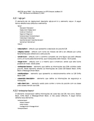   ¡  ¡ ¤ ¥   ) 1E) ¤£  § )¥  £ 0 ¤       %§¢@  ¨© 7r ir7%0)£AlrDB 0 © ! (  ¥  1§%0)§D¡§ ¨ r ) '6§)4r ¢ !  
  1 2 £¡ G§%Y%2¡ ¢ ( `6 ! rD¢b ! ©£A  $%0$  ) ¤£  £   ¢     !$%0$ ¢¡
£¥¤§¦¨¤©§ ! #%$
O elemento-raiz do deployment descriptor ejb-jar.xml é o elemento   § 3 ‚ 3 % ¨ . A seguir
iremos detalhar seus atributos e elementos.
  ) ¤¥   ¡
  $)4r ©§ ¨ ¡`%2¨ § ¡    $)r ©£7¨ ¡`%2¨ £ ¡
  $@¨ ra¡§¦ §¡ 0bAE) ¡    $¥¨rD¡¦  ¡ 26AC) ¡
  rAE¦ ¦  0¨ ©§ ¡    rAE¦ ¦  0¨ ©§ ¡
  ¦ £29@)¥ 0¨ ©§ ¡    ¦ £c9P) c¨ ©£ ¡
  )£%()£ ¡7¨ r7) (¤)£r ¡    )%0) ¡b ¨r8) c¤§)r ¡
  7)¦%2¨ £rDG¨ ¡r ¡    ()§¦ 8%3¨ §4rDG¨ ¡4r ¡
  r€r )§AC¤¦¡ R$)r8©£ ¨¡ %0 ¡    (r€r )AC¤§¦¡ R$)r8©£ ¨¡ %0 ¡
  ) ¤¤ Y©£¦ ¨) £6%    ¡    ) ¤£ Y©§¦ ¨)£6%   § ¡
   ) ¤¥  § ¡
  description : atributo que apresenta a descrição do pacote EJB.
  display-name : atributo com nome do módulo de EJB a ser utilizado por outras
ferramentas para referenciar a este pacote.
  small-icon : atributo com o caminho completo de uma figura que será utilizada
como um ícone pelas ferramentas, que manipularão este módulo. 16x16 pixels.
  large-icon : atributo com o o mesmo que a small-icon, sendo que esta ícone
poderá ser maior. 32x32 pixels.
  enterprise-beans : elemento que define as informações dos EJBs contidos neste
pacote. Neste elemento estarão as informações de cada EJB Session Bean, Entity
Bean e Message-Driven Bean.
  relationships : elemento que apresenta os relacionamentos entre os EJB Entity
Bean CMP.
  assembly-descriptor : elemento que define as informações de segurança e
transações.
  ejb-client-Jar : elemento usado para conter o nome do pacote com as classe
para acesso remoto aos EJBs.
£¥¤§¦¨¤§¦')(0 1%2 34%#5!#'3$
O elemento   §  §£% ©% ! § ƒ‚§©#! ¨ define informações de cada tipo de EJB, tais como, Session
Bean, Entity Bean e Message-Driven Bean, e não possui atributos. A seguir iremos
detalhar seus elementos.
  )£6%0)£8¡§ ¨ r ) (¤)§Ar ¡
  r8)4rFra¨ £ ¡    r8)rFr¨ ¡
  )£% ¨% ¡    )%2¨ %  ¡
  A )rFr889 )£ Y$@7¨)§ ¡    AE)r€r789 )£ Y$@ ¨ )£ ¡
   )%2)§D¡§ ¨ r )¥ 0¤)§r ¡
 