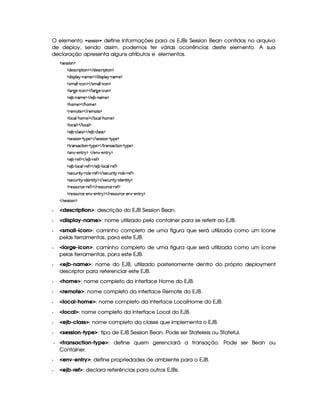 O elemento   !1§#!1!  ¨ define informações para os EJBs Session Bean contidos no arquivo
de deploy, sendo assim, podemos ter várias ocorrências deste elemento. A sua
declaração apresenta alguns atributos e elementos.
  r )4rFr¨ § ¡
  $)4r ©§ ¨ ¡`%2¨ § ¡    $)r ©£7¨ ¡`%2¨ £ ¡
  $@¨ ra¡§¦ §¡ 0bAE) ¡    $¥¨rD¡¦  ¡ 26AC) ¡
  rAE¦ ¦  0¨ ©§ ¡    rAE¦ ¦  0¨ ©§ ¡
  ¦ £29@)¥ 0¨ ©§ ¡    ¦ £c9P) c¨ ©£ ¡
  ) ¤¤ 0bAE) ¡    ) ¤¤ 0§AE) ¡
  Gb£AE)¤¡    G§AE) ¡
  7)£A %2)¤¡    7)£AE%0) ¡
  ¦ §©£¦  2G6£AC)¤¡    ¦ §©§¦  (G§£AE) ¡
  ¦ §©£¦ ¡    ¦ £©§¦ ¡
  ) ¤¤ Y©£¦ (rTr ¡    ) ¤£ 0©¦ rFr ¡
  r8)4rFra¨ £   %  ¡) ¡    r )4rFra¨ £   %  ¡6) ¡
  %  4r8©%2¨ §¥  %!b¡6) ¡    %3(§4rD©`%2¨¥  %@¡§) ¡
  )£  R)%3! ¡    )  R)6£%3! ¡
  ) ¤¤ 07)' ¡    ) ¤¥ 07)' ¡
  ) ¤¤ 0¦ ©£¦  (7)' ¡    ) ¤£ (¦ ©¦  07)' ¡
  r8)§©¢@ ¨%¡ ((¦ )¥ ( )`' ¡    r8)©§¢ ¨%   c ¦ )£ ( )' ¡
  r8)§©¢@ ¨%¡ (¨ $)§%2¨ %  ¡    r8)©¢¥ ¨% ¡ 2¨ $)££%2¨%  ¡
  7)4r £¢¥ ©)£ ( )' ¡    7)4r ¢ ©)¥ c )' ¡
  7)4r £¢¥ ©)£ c)6£  Y)% ! ¡    7)r8£¢¥(©)£ c)£6¤ c)§§%2 ¡
   rD)4rFr¨ § ¡
  description: descrição do EJB Session Bean.
  display-name: nome utilizado pelo container para se referir ao EJB.
  small-icon: caminho completo de uma figura que será utilizada como um ícone
pelas ferramentas, para este EJB.
  large-icon: caminho completo de uma figura que será utilizada como um ícone
pelas ferramentas, para este EJB.
  ejb-name: nome do EJB, utilizado posteriomente dentro do próprio deployment
descriptor para referenciar este EJB.
  home: nome completo da interface Home do EJB.
  remote: nome completo da interface Remote do EJB.
  local-home: nome completo da interface LocalHome do EJB.
  local: nome completo da interface Local do EJB.
  ejb-class: nome completo da classe que implementa o EJB.
  session-type: tipo de EJB Session Bean. Pode ser Stateless ou Stateful.
  transaction-type: define quem gerenciará a transação. Pode ser Bean ou
Container.
  env-entry: define propriedades de ambiente para o EJB.
  ejb-ref: declara referências para outros EJBs.
 