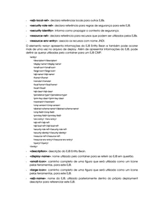   ejb-local-ref: declara referências locais para outros EJBs.
  security-role-ref: declara referência para regras de segurança para este EJB.
  security-identity: informa como propagar o contexto de segurança.
  resource-ref: declara referência para recursos que podem ser utilizados pelos EJBs.
  resource-env-entry: associa os recursos com nome JNDI.
O elemento   §£    ¨ apresenta informações do EJB Entity Bean e também pode ocorrer
mais de uma vez no arquivo de deploy. Além de apresentar informações do EJB, pode
definir as querys utilizadas pelo container para um EJB CMP.
  )£6%2¨%! ¡
  $)4r ©§ ¨ ¡`%2¨ § ¡    $)r ©£7¨ ¡`%2¨ £ ¡
  $@¨ ra¡§¦ §¡ 0bAE) ¡    $¥¨rD¡¦  ¡ 26AC) ¡
  rAE¦ ¦  0¨ ©§ ¡    rAE¦ ¦  0¨ ©§ ¡
  ¦ £29@)¥ 0¨ ©§ ¡    ¦ £c9P) c¨ ©£ ¡
  ) ¤¤ 0bAE) ¡    ) ¤¤ 0§AE) ¡
  Gb£AE)¤¡    G§AE) ¡
  7)£A %2)¤¡    7)£AE%0) ¡
  ¦ §©£¦  2G6£AC)¤¡    ¦ §©§¦  (G§£AE) ¡
  ¦ §©£¦ ¡    ¦ £©§¦ ¡
  ) ¤¤ Y©£¦ (rTr ¡    ) ¤£ 0©¦ rFr ¡
  ¡§)tr¨r3%2)£6©) R%  ¡) ¡    ¡)tr¨r3%2)£6©) R%  ¡6) ¡
  ¡7¨ A   #)¨¡ c©£¦ rFr ¡    ¡§ ¨ A   #)§  c©¦ rvr ¡
  7)§)£% (§% ¡    ()§)££%3(% ¡
  ©AC¡¥  @)§Fr8¨ § ¡    ©AC¡  @)tr¨£ ¡
  §¤4r(%33©8%  Qr8©G)§AE  0bAE) ¡    ¤r %27©%  Qr8©£G§)§AC  06AC) ¡
  ©AC¡¥  '0¨ )6¦ $ ¡    ©AC¡¥  '2¨)¦$ ¡
  ¡7¨ A #`)§¡  '2¨ )§¦ $ ¡    ¡§8¨ A #`)§   'R¨ )¦$ ¡
  )£  R)%3! ¡    )  R)6£%3! ¡
  ) ¤¤ 07)' ¡    ) ¤¥ 07)' ¡
  ) ¤¤ 0¦ ©£¦  (7)' ¡    ) ¤£ (¦ ©¦  07)' ¡
  r8)§©¢@ ¨%¡ ((¦ )¥ ( )`' ¡    r8)©§¢ ¨%   c ¦ )£ ( )' ¡
  r8)§©¢@ ¨%¡ (¨ $)§%2¨ %  ¡    r8)©¢¥ ¨% ¡ 2¨ $)££%2¨%  ¡
  7)4r £¢¥ ©)£ ( )' ¡    7)4r ¢ ©)¥ c )' ¡
  7)4r £¢¥ ©)£ c)6£  Y)% ! ¡    7)r8£¢¥(©)£ c)£6¤ c)§§%2 ¡
  ¨@¢6)6  ¡    ¨¢§)! ¡
   )%3¨%  ¡
  description: descrição do EJB Entity Bean.
  display-name: nome utilizado pelo container para se referir ao EJB em questão.
  small-icon: caminho completo de uma figura que será utilizada como um ícone
pelas ferramentas, para este EJB.
  large-icon: caminho completo de uma figura que será utilizada como um ícone
pelas ferramentas, para este EJB.
  ejb-name: nome do EJB, utilizado posteriomente dentro do próprio deployment
descriptor para referenciar este EJB.
 