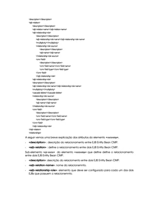   $§)4r ©£ ¨ ¡`%2¨ £ ¡    $)r ©§ ¨ ¡`%2¨ § ¡
  ) ¤¥ 07)¦ `%2¨ ¡
  $)4r ©§ ¨ ¡`%2¨ § ¡    $)r ©£7¨ ¡`%2¨ £ ¡
  ) ¤¤ 07)6¦ %2¨ 6¤ 0§AE) ¡    ) ¤£ c )¦ `%2¨ ¥ c§AE) ¡
  ) ¤¤ 07)6¦ %2¨ 6irDG¨ ¡£ c(¦ )¤¡
  $§)4r ©£7¨ ¡`%2¨ £ ¡    $)r8© ¨ ¡`%2¨ £ ¡
  ) ¤£ (()¦`%2¨ 4rDGb¨ ¡£ 07£¦ ) (baA ) ¡    ) ¤ c )¦ %2¨4r8G¨ ¡£ 07£¦ )£ 2bAE) ¡
  AH¢¦%2¨ ¡§¦ ¨© £¨%  ¡    AC¢¦%2¨ ¡§¦ ¨© ¨%  ¡
  ()¦ %2¨4r8G¨ ¡£ 07£¦ )£ qr8£¢b ©) ¡
  $§)%r7©£ ¨ ¡`%2¨ £ ¡    $b)r ©§ ¨ ¡%2¨ § ¡
  ) ¤£ 0bAE) ¡    ) ¤¥ 0§A ) ¡
   3)6¦ %2¨ £irDG¨ ¡£ c §¦ )£ QrD§¢ ©) ¡
  ©AC§  '2¨ )£¦ $ ¡
  $§)%r7©£ ¨ ¡`%2¨ £ ¡    $b)r ©§ ¨ ¡%2¨ § ¡
  ©AC  '2¨ )£¦ $¥ 26AE) ¡    ©AC  'R¨ )¦$¥ (§AC)¤¡
  ©AC  '2¨ )£¦ $¥ Y% P¡) ¡    ©AC  '2¨)¦$¥ R%@¡§)¤¡
   ©AC§ R'R¨ )§¦ $ ¡
   ) ¤¥ c )¦ %2¨ £4r8G¨ ¡£ 07£¦ )¤¡
  ) ¤¤ 07)6¦ %2¨ 6irDG¨ ¡£ c(¦ )¤¡
  $)4r ©§ ¨ ¡`%2¨ § ¡    $)r ©£7¨ ¡`%2¨ £ ¡
  ) ¤¤ 07)6¦ %2¨ 6irDG¨ ¡£ c(¦ )£ (§AE) ¡    ) ¤£ 07)£¦ %2¨ £rDG¨ ¡ c(¦ )¥ (§AC)¤¡
  AC¢¦%3¨ ¡£¦ ¨©¨ %  ¡    AC¢§¦ %2¨ ¡§¦ ¨©¨ %  ¡
  ©(r8©$)£ 0$§)¦)%0) ¡    ©r ©$§)¥ Y$)§¦ )`%0) ¡
  7)¦%2¨ £rDG¨ ¡ c(¦)¥ QrD§¢7©) ¡
  $§)4r ©£7¨ ¡`%2¨ £ ¡    $)r8© ¨ ¡`%2¨ £ ¡
  ) ¤£ (§AE)¤¡    ) ¤¥ c§AC)¤¡
   7)¦8% ¨ £rDG¨ ¡£ 07£¦ ) Qr ¢7©) ¡
  ©AC  '2¨ )§¦ $ ¡
  $§)4r ©£7¨ ¡`%2¨ £ ¡    $)r8© ¨ ¡`%2¨ £ ¡
  ©AC§  '2¨ )£¦ $¥ (§AE) ¡    ©AC§  '2¨)¦ $  (§A ) ¡
  ©AC§  '2¨ )£¦ $¥ R%  ¡) ¡    ©AC§  '2¨ )6¦ $¡  %!@¡§) ¡
   ©§AC  '2¨ )£¦$ ¡
   ) ¤¥ 07)£¦ %2¨ £rDG¨ ¡ c §¦ ) ¡
   ) ¤¥ c )¦`%2¨ ¡
  ()¦`%2¨4rDGb¨ ¡r ¡
A seguir vemos uma breve explicação dos atributos do elemento   %§  #!Xx !©¨ .
  description : descrição do relacionamento entre EJB Entity Bean CMP.
  ejb-relation : define o relacionamento entre dois EJB Entity Bean CMP.
Sub-elemento   §3ƒ‚$%§(   £ ¨ do elemento   %§ #  £!ax# !¤¨ que define define o relacionamento
entre dois EJB Entity Bean CMP.
  description: descrição do relaciomento entre dois EJB Entity Bean CMP.
  ejb-relation-name: nome do relacionemnto.
  ejb-relationship-role: elemento que deve ser configurado para cada um dos dois
EJBs que possuem o relacionemnto.
 