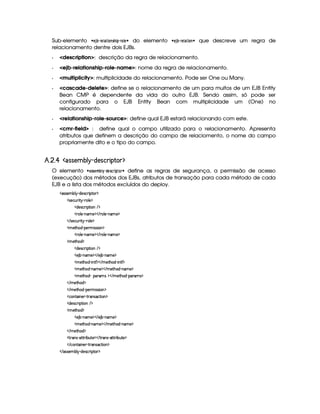Sub-elemento   §¨3 ‚ % §¡ # #!Xx  $% ( § ¨ do elemento   §¨3 ‚ % §( #   ¨ que descreve um regra de
relacionamento dentre dois EJBs.
  description: descrição da regra de relacionamento.
  ejb-relationship-role-name: nome da regra de relacionamento.
  multiplicity: multiplicidade do relacionamento. Pode ser One ou Many.
  cascade-delete: define se o relacionamento de um para muitos de um EJB Entity
Bean CMP é dependente da vida do outro EJB. Sendo assim, só pode ser
configurado para o EJB Entity Bean com multiplicidade um (One) no
relacionamento.
  relationship-role-source: define qual EJB estará relacionando com este.
  cmr-field : define qual o campo utilizado para o relacionamento. Apresenta
atributos que definem a descrição do campo de relaciomento, o nome do campo
propriamente dito e o tipo do campo.
£¥¤§¦¨¤¡ !53 34£¢  ¢ ¤ ¦¥ 3¨§# 2§1 ( ¤  $
O elemento   ! !1§(Aw‚(  $!§¡! %  % ¨ define as regras de segurança, a permissão de acesso
(execução) dos métodos dos EJBs, atributos de transação para cada método de cada
EJB e a lista dos métodos excluídos do deploy.
  (rTr )£AC¤¦¡ Y$)4r ©§ ¨¡ %0 ¡
  r8)§©¢@ ¨%¡ ((¦ ) ¡
  $§)4r ©£7¨ ¡`%2¨ £  ¡
  (¦ )  cAE) ¡    36¦ ) (§A ) ¡
   r8)§©¢@7¨%¡ (7£¦ ) ¡
  A )%2G§§$¥ 0¡) AC¨ rTrD¨ £ ¡
  (¦ )  cAE) ¡    36¦ ) (§A ) ¡
  A )%2G§§$ ¡
  $§)4r ©£7¨ ¡`%2¨ £  ¡
  ) ¤£ (§AE)¤¡    ) ¤¥ c§AC)¤¡
  AC)`%2G§§$  c¨ 6%Y' ¡    AE)%2G§$¥ (¨ £%0'¥¡
  AC)`%2G§§$  c§£AE)¤¡    AE)% G§$¥ c§AC)¤¡
  AC)`%2G§§$  I¡§(A6r ¡    AE)%2G§$¡ c¡£(Alr ¡
   AE)%2G§$ ¡
   AE)%2G§$¡ 0¡) AC¨ rFrD¨ £ ¡
  ©££%2¨ 6)6¢  %374r8©%2¨ £ ¡
  $)4r ©§ ¨ ¡`%2¨ §  ¡
  A )%2G§§$ ¡
  ) ¤£ (§AE)¤¡    ) ¤¥ c§AC)¤¡
  AC)`%2G§§$  c§£AE)¤¡    AE)% G§$¥ c§AC)¤¡
   AE)%2G§$ ¡
  %  4r Y`%0%28¨ ¤§¢%() ¡    %2 4r Y8%c%3 ¨¤ ¢%0) ¡
   ©%2¨ §)  %  4r8©%2¨ § ¡
   rTr )£AW¤§¦¡ Y$)4r ©§ ¨ ¡`%2£ ¡
 