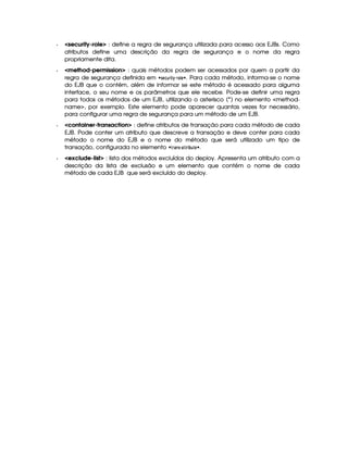   security-role : define a regra de segurança utilizada para acesso aos EJBs. Como
atributos define uma descrição da regra de segurança e o nome da regra
propriamente dita.
  method-permission : quais métodos podem ser acessados por quem a partir da
regra de segurança definida em   !1§©76©%  $ $% ( § ¨ . Para cada método, informa-se o nome
do EJB que o contém, além de informar se este método é acessado para alguma
interface, o seu nome e os parâmetros que ele recebe. Pode-se definir uma regra
para todos os métodos de um EJB, utilizando o asterisco (*) no elemento method-
name, por exemplo. Este elemento pode aparecer quantas vezes for necessário,
para configurar uma regra de segurança para um método de um EJB.
  container-transaction : define atributos de transação para cada método de cada
EJB. Pode conter um atributo que descreve a transação e deve conter para cada
método o nome do EJB e o nome do método que será utilizado um tipo de
transação, configurada no elemento  ¤ % #!    %  ‚6§ ¨ .
  exclude-list : lista dos métodos excluídos do deploy. Apresenta um atributo com a
descrição da lista de exclusão e um elemento que contém o nome de cada
método de cada EJB que será excluído do deploy.
 