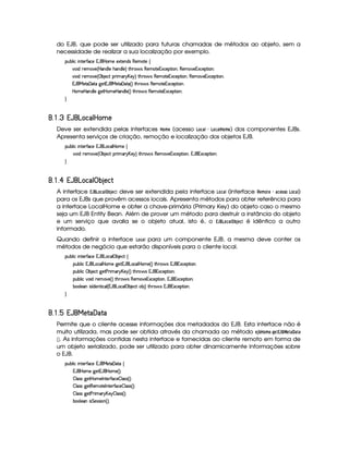 do EJB, que pode ser utilizado para futuras chamadas de métodos ao objeto, sem a
necessidade de realizar a sua localização por exemplo.
¡£¢¥¤§¦ ¨© ¨ 6%0)£3'0©)C18'b  ¥£AE) )S8%2)§§$Ar (b)£AE`%2) ©
¨$H7)£A ) 4  ¥§$¦ )EG§$¦ )£FV%3G7§' r£()§AE%2)§1S©)£¡£%2¨ §B(§)§AE6)§1§S©)§¡`%3¨§X
¨$H7)£A ) 4 ¡ ¤ )©8%I¡ ¨A ! £¥)§@F %2G¥(§' r (§)§AC%0)§1§S©)§¡%2¨§@B¥(b)£AE`@)£1S©)§¡%2¨ £X
1('b£ )%0  8%2 9 )%21('b£ )%0  `%0 4 F %2G@3$' r£(§)£AE%0)£16S©)£¡`% ¨£¥X
 ¥AE)  ¥b$£¦ ) 9P)%¡ V£AE)  P§$¦ ) 4 FV%2G@( 'dr (6)£AC`%0)£16Sa©)£¡`%3¨ £X

¦¤©5¤¡  § ©¦¢¡ ¤ §#! ¢  ¤ ¢ 
Deve ser extendida pelas interfaces ¥ (AB§ (acesso ¢#©§ ¢# ¥ (A § ) dos componentes EJBs.
Apresenta serviços de criação, remoção e localização dos objetos EJB.
¡£¢¥¤§¦ ¨© ¨ 6%0)£3'0©)C18'b £§©¦  ¥§AE) ©
¨$H7)£A ) 4 ¡ ¤ )©8%I¡ ¨A ! £¥)§@F %2G¥(§' r (§)§AC)§1§S©)¡% ¨§B1 '§1S©)§¡%2¨§X

¦¤©5¤¡ §©¦£¡ ¤ § ! ¢ ¤ § § (
A interface ¡©¦ ¢#©  s‚¨3 §©# deve ser extendida pela interface ¢# (interface %#§#A §  ¨§!7! ¢#()
para os EJBs que provêm acessos locais. Apresenta métodos para obter referência para
a interface LocalHome e obter a chave-primária (Primary Key) do objeto caso o mesmo
seja um EJB Entity Bean. Além de prover um método para destruir a instância do objeto
e um serviço que avalia se o objeto atual, isto é, o ¡¤¦¢ ¢#  s‚3§¢ é idêntico a outro
informado.
Quando definir a interface ¢#( para um componente EJB, a mesma deve conter os
métodos de negócio que estarão disponíveis para o cliente local.
¡£¢¥¤§¦ ¨© ¨ 6%0)£3'0©)C18'b £§©¦¡ ¤ )§©8%©
¡§¢¤¦ ¨© 1¡' £§§©¦  P£AE) 9@)%31('b £§©¦  ¥§AE) 4 FV%2G@3$' r 1('b£16S©)6¡`%2¨ £bX
¡§¢¤¦ ¨© ¡ ¤ )©`% 9 )% )  ¨A C! £b)$ 4 FV%3Gb(¨' r 18'b§1S©)§¡% ¨§X
¡§¢¤¦ ¨© ¥£¨ $H7)£A ) 4 FV%3G7§'dr (b)£AE`@)£1£Sa©)6¡`%2¨ £bB1('b§1S©)¡%2¨ §X
¤§£¦ )W¨r0$)§%2¨©¦ 4 1('b £§©¦¡ ¤ )§©8% ¤ FV%3G7§'dr 1 'b§1Sa©)£¡%2¨ £X

¦¤©5¤¦¥§©¦£§  (0!¢¨ ! ( !
Permite que o cliente acesse informações dos metadados do EJB. Esta interface não é
muito utilizada, mas pode ser obtida através da chamada ao método §¨3 ‚¥¥#A §(5 ¦¨§© ¡ ¦ ¤ §   ¢¥ 
 . As informações contidas nesta interface e fornecidas ao cliente remoto em forma de
um objeto serializado, pode ser utilizado para obter dinamicamente informações sobre
o EJB.
¡£¢¥¤§¦ ¨© ¨ 6%0)£3'0©)C18'b£I)%0  `%0 ©
1('b  PAE) 9 )%21('b  ¥£AE) 4 FYX
¤5¦rvr 9¥)%¡ V£AE)¡0 %0)c'0©)$¤ ¦ rTr 4 FYX
¤5¦rvr 9¥)% (b)AC`%0)(0 %2)§('Y©)¥¤ ¦ rFr 4 FYX
¤5¦rvr 9¥)% )  ¨A E! £¥)  ¤ ¦ rFr 4 FYX
¤§£¦ )W¨r %)4rTrD¨ 4 FYX
 