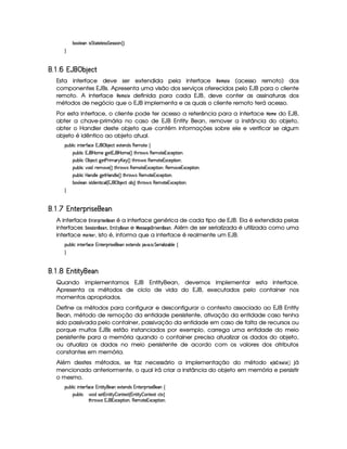 ¤§£¦ )W¨r %%(%0)£¦ )r€r %§)rFra¨ £ 4 FYX

¦¤©5¤¡ §©¦£¤   § (
Esta interface deve ser extendida pela interface %¡§#A  § (acesso remoto) dos
componentes EJBs. Apresenta uma visão dos serviços oferecidos pelo EJB para o cliente
remoto. A interface %#§#A § definida para cada EJB, deve conter as assinaturas dos
métodos de negócio que o EJB implementa e as quais o cliente remoto terá acesso.
Por esta interface, o cliente pode ter acesso a referência para a interface ¥ #A § do EJB,
obter a chave-primária no caso de EJB Entity Bean, remover a instância do objeto,
obter o Handler deste objeto que contém informações sobre ele e verificar se algum
objeto é idêntico ao objeto atual.
¡£¢¥¤§¦ ¨© ¨ 6%0)£3'0©)C18'b ¡ ¤ )§©8% )SD%()£§$r ()§AE%2) ©
¡§¢¤¦ ¨© 1¡'  ¥A ) 9 )%21('b  ¥£AE) 4 FV%2G@( 'dr (6)£AC`%0)£16Sa©)£¡`%3¨ £X
¡§¢¤¦ ¨© ¡ ¤ )©`% 9 )% )  ¨A C! £b)$ 4 FV%3Gb(¨' r£()§AE%()£1S©)¡`%2¨X
¡§¢¤¦ ¨© ¥£¨ $H7)£A ) 4 FV%3G7§'dr (b)£AE`%2)§1S©)£¡%2¨ §B(§)§AC)§1§S©)§¡% ¨§X
¡§¢¤¦ ¨©  ¥§§$¦ ) 9@)%¡ P§$¦ ) 4 FV%2G¥(§' r (§)§AC%0)§1§S©)§¡%2¨§X
¤§£¦ )W¨r0$)§%2¨©¦ 4 1('b ¡ ¤ )§©8% £¤ F %2G¥(§' r (§)§AC%0)§1§S©)§¡%2¨§@X

¦¤©5¤¡¢§ ')(0 1 2 34 ¦5 !#'
A interface ¡#§% ©% !1§§ é a interface genérica de cada tipo de EJB. Ela é extendida pelas
interfaces 9§!! (§ , ¡#©  ©(§© e ¤ §!7! ¦¨§ ¢ % 4 7§ (§© . Além de ser serializada é utilizada como uma
interface A % ¤ §% , isto é, informa que a interface é realmente um EJB.
¡£¢¥¤§¦ ¨© ¨ 6%0)£3'0©)C1@£%2)£7¡ ¨ r8)£)£ )S%0)§$4r 8¥ ! ¨ ! %£)§ ¨ ¦ ¨f¤§¦) ©

¦¤©5¤¡£§ ')( 2( ¤ ¦ #!#'
Quando implementamos EJB EntityBean, devemos implementar esta interface.
Apresenta os métodos de ciclo de vida do EJB, executados pelo container nos
momentos apropriados.
Define os métodos para configurar e desconfigurar o contexto associado ao EJB Entity
Bean, método de remoção da entidade persistente, ativação da entidade caso tenha
sido passivada pelo container, passivação da entidade em caso de falta de recursos ou
porque muitos EJBs estão instanciados por exemplo, carrega uma entidade do meio
persistente para a memória quando o container precisa atualizar os dados do objeto,
ou atualiza os dados no meio persistente de acordo com os valores dos atributos
constantes em memória.
Além destes métodos, se faz necessário a implementação do método §¨3 ‚© % §©#§# já
mencionado anteriormente, o qual irá criar a instância do objeto em memória e persistir
o mesmo.
¡£¢¥¤§¦ ¨© ¨ 6%0)£3'0©)C1@£%2¨ % @)§E)S%()£§$Ar 1¥%0) ¡7¨r8)£) ©
¡§¢¤¦ ¨©#¨ $hr8)%216%2¨%¤ £%()S% 4 1%2¨%¤ §%2)`SD%I©8%0S£F
%2G¥(¨' r 1('b1£Sa©)¡`%2¨ £B(6)£AC`%0)£16Sa©)£¡`%3¨ £X
 