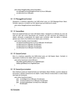 ¡£¢¥¤§¦ ¨© ¨ 6%0)£3'0©)  )rTr 89P)   ¨ )£b)§ )S%0)66$%r 1%()£8¡£7¨ r7)£)§ ©
¨$6r8)% )4rFr79@)   ¨@)£¥¤P%0)S8% 4  )rvr 89 )   ¨ )£ ¤P£%()S% ©%cS`F %2G@3§'dr 1('b£16S©)6¡`%2¨ £bX
¨$C) ¤¥(b)£AE`6) 4 FV%2G¥(§'dr 1('b§1§S©)¡%2¨ §X

¦¤©5¤©   § 343 ! ¤  ¨  2 ¦ ' ¤ '#( (
Apresenta a interface específica de EJBContext para um EJB Message-Driven Bean.
Também associa o contexto ao EJB, depois que sua instância é criada.
¡£¢¥¤§¦ ¨© ¨ 6%0)£3'0©)  )rTr 89P)   ¨ )£ ¤P££%2)S% )S%0)§$4r 1('b¥¤P§%2)`S% ©

¦¤©5¤©  ¢¡5#3 3¡2 ¤'¦#!#'
Deve ser implementada por todo EJB Session Bean. Apresenta os métodos do ciclo de
vida do EJB, tais como associação do contexto ao EJB, remoção da instância do
objeto, ativação e passivação do objeto pelo container, além de definir o método
§¨3 ‚¨© %§©# § que criará uma instância do objeto pelo container.
¡£¢¥¤§¦ ¨© ¨ 6%0)£3'0©) %§)%rvra¨ £§)E)S%()£§$Ar 1¥%0) ¡7¨r8)£) ©
¨$6r8)% %£)r€r8¨ §¥¤ §%2)`SD% 4 %)4rFr¨§¥¤ §%2)`SD% ©`%0S£F %2G¥(¨' r 1('b§1S©)¡`%2¨ £B(6)£AC`%0)£16Sa©)£¡`%3¨ £X
¨$C) ¤¥(b)£AE`6) 4 FV%2G¥(§'dr 1('b§1§S©)¡%2¨ §B(§)§AC%0)§1§S©)§¡`%3¨§X
¨$C) ¤ ¢ ©`%2¨@`%0) 4 FP% G(¨' r 1 'b£1£Sa©)£¡`%3¨ £B(b)£AE`%2)§1S©)£¡%2¨ X
¨$C) ¤ ) (rTrD¨6`%0) 4 FP% G7§' r 1 'b£1£Sa©)£¡%2¨ £B(b)£AE`%2)§1S©)£¡%2¨ §X

¦¤©5¤© ¥¢¡5#3 3¡2 ¤'  ¤'5(0 ¡(
Esta é a interface específica de EJBContext para um EJB Session Bean. Também é
associada a instância do objeto após a sua criação.
¡£¢¥¤§¦ ¨© ¨ 6%0)£3'0©) %§)%rvra¨ £ ¤P£6%0)S8% )S8%2)£6$Ar 18'b¨¤ §%0)SD% ©
1('b £§§©¦ ¡ ¤ )©`% 9@)%218'6 £§§©¦¡ ¤ )©% 4 F %2G¥(¨' r 0 ¦ ¦) 9P¦%%08%2)§1S©)§¡`%3¨§X
1('b ¡ ¤ )©8% 9P)%21¡' ¡ ¤ )©% 4 F %2G¥(§' r 0 ¦ ¦) 9P¦%%08%2)§1S©)¡% ¨§X

¦¤©5¤©  ¢¡5#3 3¡2 ¤'£¡ ¤ ' §# ¤'2 ¤#! ( 2 ¤ '
Esta interface pode ser implementada por EJB Session Bean Stateful, quando deseja-se
sincronizar o estado transacional do objeto. Cada método é executado a cada etapa
das fases de transação.
¡£¢¥¤§¦ ¨© ¨ 6%0)£3'0©) %§)%rvra¨ £ %§@©Gb(£¨ f`8%2¨ £ ©
¡§¢¤¦ ¨©#¨ $ `'Y%2)§D)9 ¨ 4 F %2Gb  'dr 18'b§1S©)§¡%2¨§B (6)£AE%()£1S©)¡`%2¨ £X
¡§¢¤¦ ¨©#¨ $U¤6)'Y()¥¤ §AC¡£¦ )%2¨ £ 4 F¥% G7§'dr 1 'b£1£Sa©)£¡%2¨ 6§B(b)£AE`%2)§1S©)£¡%2¨ §X
¡§¢¤¦ ¨©#¨ $ `'Y%2)§ ¤PAC¡§¦)%2¨§ 4 ¤§£¦)§E©£ACAC¨%c%0)$FV%3G7§' r1('b§1S©)£¡£%2¨£bB
(6)£AC`%0)£16Sa©)£¡%2¨ £¥X

 GRT tpi 68345 6 0
 