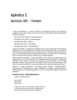  ¢¢¡¤£¦¥¨§©  
 
¡ 1 e#   £¢¡  3¤£ ( ( (¦¥ §  1s
A seguir apresentamos o código completo da aplicação exemplo. Esta aplicação
consiste de cinco EJBs, sendo um para cada tipo de EJB definido pela especificação
EJB 2.0. Então serão:
  EJB Session Bean Stateless - SalesSupportBean
  EJB Session Bean Stateful - SalesBasketBean
  EJB Entity Bean BMP - UserBean
  EJB Entity Bean CMP - ProductBean
  Message-Driven Bean - UserNotifierBean
Observe que existe um deployment descriptor § 3ƒ‚ 3 % 5 £¡A  para cada EJB nesta aplicação
exemplo. Isto não é necessário nem possível em uma aplicação J2EE, na qual façam
parte dela todos esses EJBs. Para isso é preciso criar um único deployment descritor §¨3 ‚
3 ©%5 £(AB , no qual incluímos todas as informações de todos os EJBs contidos na aplicação
J2EE em questão. Este arquivo é mostrado no final deste apêndice.
Iremos apresentar também o arquivo específico para o servidor de aplicações Jboss,
utilizado para criar as tabelas do banco de dados utilizado para persistir os objetos da
aplicação. Este arquivo, chamado de 3 ‚!!¢A   3$!C‚¨5 £(A  está mostrado no final deste
apêndice também. Salientamos que este arquivo não faz parte da especificação J2EE
e é um arquivo complementar e de uso exclusivo para o servidor de aplicações Jboss.
Vejamos o código completo do EJB Sesison Bean Stateless - SalesSupportBean.
Apresentamos as interfaces ¥¥#A § e %¡§#A  § , 9  §!96¡ %  ¥#A § e 9# §!9#6#%  respectivamente, a
implementação do EJB SalesSupportBean e por fim o deployment descriptor ejb-jar.xml
deste EJB.
Interface Home : SalesSupportHome.
¡© #`9@)E©§A ! ¤§ # ! ¡§( )©% ! ) ¤ !r8)rFr¨§X
¨A C¡c% `@8S ! ) ¤ ! ¦ X
¨A C¡c% `@ ! ¢£%3¨ ¦ ! ¦ X
¨A C¡c% `@ ! 7AH¨ ! ¦ X
  0 %0)'0©)  P§AE)£Bb£¤% ££A ¢AE7)'Y)Fp§©¨  ¡§§(C¨ £%0)62'0©) (§)§AC%0)§B)4r(%(
  ¢¥¦%2¨ AE ¨¥¢§)'0 6)£©) 4r§rD)c ¨ x4r $b)hr¢¡§§c%2)E)§$ $4r ¡£7$¢6%04r !
¡£¢¥¤§¦ ¨© ¨ 6%0)£3'0©) %§£¦ )4r %§¢@¡§¡£3%¡ ¥£AE) )S%0)§$4r 8¥8S ! ) ¤ ! 1¡'  ¥£AE) ©
 