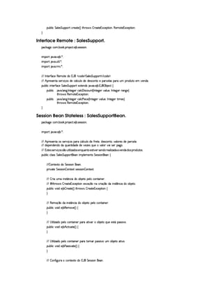 ¡§¢¤¦ ¨© %£¦ )r %£¢b¡£¡c% ©§()§%0) 4 F %2G¥(§' r ¤ 7)`%0)£16S©)¡%2¨ §B(b)£AE%()£1S©)§¡%2¨X

Interface Remote : SalesSupport.
¡© #`9@)E©§A ! ¤§ # ! ¡§( )©% ! ) ¤ !r8)rFr¨§X
¨A C¡c% `@8S ! ) ¤ ! ¦ X
¨A C¡c% `@ ! ¢£%3¨ ¦ ! ¦ X
¨A C¡c% `@ ! 7AH¨ ! ¦ X
  0 %0)c'0©) (§)£AE%0)E$£H1¡'   ©$) ¡ %§¦)4r %§¢@¡§¡£3%    ©$)¤¡ !
  ¢ ¡b()4r )£6%0ur8)£3b¨ x%r $§)C© £¦ ©¢@¦  $§)C$§)4rD©%0E)H¡§7©)§¦ (r ¡§£3 ¢A ¡(§$¢%2 )6A @)§$§ !
¡£¢¥¤§¦ ¨© ¨ 6%0)£3'0©) %§£¦ )4r %§¢@¡§¡£3% )S%0)66$%r `@8S !) ¤ ! 1('§ ¡ ¤ )§©8%©
¡§¢¤¦ ¨© 8@ ! ¦ 9 ! 0 %0)9P)£T©£¦ ©  ¨ rD©§¢@£% 4 0 %0)`9@)T£¦ ¢§)£B 0 6%0)9P)£  9P)£F
%2G¥(¨' r (§)§AC`%0)£16Sa©)£¡`%3¨ £X
¡§¢¤¦ ¨© 8@ ! ¦ 9 ! 0 %0)9P)£T©£¦ © ) ¨) ©) 4 0 6%0)9@) @§¦ ¢§)§B 0 §%0)`9 )§T% ¨A E)rF
%2G¥(¨' r (§)§AC`%0)£16Sa©)£¡`%3¨ £X

Session Bean Stateless : SalesSupportBean.
¡© #`9@)E©§A ! ¤§ # ! ¡§( )©% ! ) ¤ !r8)rFr¨§X
¨A C¡c% `@8S ! ) ¤ ! ¦ X
  ¢ ¡b()4r )£6%04rr8)c ¨ x§r ¡§7© £§¦ ©¢¦ $) '2 )%0)B$b)r8©6£%2£B£@£¦ 63)%r $§)H¡§ ©)¦ 
  $)§¡§)£6$£)§§$$§ ¨¢%2¨ $§$§)$) @)%f`)4r ¨@¢§)EE£¦ £ @£¨r8)£ ¡9@ !
  1r %0)4rAr8)c ¨ x£r0r ¥ ¢§%2¨ ¦¨ f`$r)£¨¢§§%0 )4r(%3¨@)£rD)§§$5 )£¦ ¨ f`$PV)66$£ $§%rP¡§ $@¢%0r !
¡£¢¥¤§¦ ¨© ©¦ rFr£%§¦ )4r %£¢¡§¡c%2)£C¨ AC¡§¦ )AE)§%¡r %§)r€rD¨ §) ©
  ¤ £6%0)SD%( $§ %)%rTrD¨ £C6) !
¡§8¨@8%0) %§)rTrD¨ £ ¤ ££%2)S8%—r8)rTra¨ £ ¤P£6%0)S%2X
  ¤ 8¨ C¢AE¨ 4r %¡ 6©£¨  $£C§¤ )%0C¡§)£¦ E©§§%0¨ §)§ !
 ©¨ %2G( 'dr ¤ 7)`%2)£16S©)£¡`% ¨ £ )S©)%x ¥§C ©£ ¨ x ¥C$§U¨ Ar(% ¥b§©¨  $ ¤ )%( !
¡§¢¤¦ ¨© ¥£¨ $C) ¤¨¤ ()§8%0) 4 F %2G¥(§' r ¤ 3)£`%0)1S©)¡%2¨ § ©
  ()§AEx¦¥E$ ¨ r(%¡ b©¨$b ¤ )%2C¡)¦E©%2¨ §) !
¡§¢¤¦ ¨© ¥£¨ $C) ¤¥(§)£AE`) 4 F©

   %2¨ ¦ ¨f`$E¡§)£¦ E©£6%0£¨ §)£ ¡§(E%2¨ £ C6¤ )%0 ¨@¢§)E)4r(% £E¡§(r€r¨ !
¡§¢¤¦ ¨© ¥£¨ $C) ¤ ¢ ©%2¨ %0) 4 F©

   %2¨ ¦ ¨f`$E¡§)£¦ E©£6%0£¨ §)£ ¡§( %2§  ¡§rvrD¨ 6C¢A ¤ )`%0C8%3¨  !
¡§¢¤¦ ¨© ¥£¨ $C) ¤ ) (rFra¨@8%0) 4 F©

  ¤ '2¨9 ¢7 C©%0)S%0 $C1 ' %)4rTrD¨ £C§) !
 