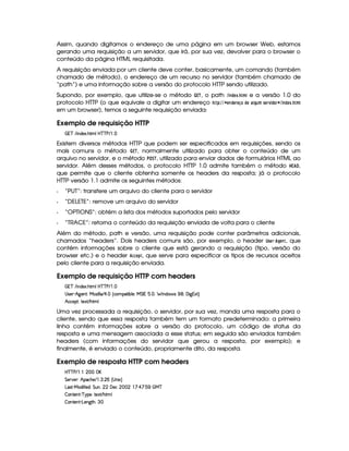 Assim, quando digitamos o endereço de uma página em um browser Web, estamos
gerando uma requisição a um servidor, que irá, por sua vez, devolver para o browser o
conteúdo da página HTML requisitada.
A requisição enviada por um cliente deve conter, basicamente, um comando (também
chamado de método), o endereço de um recurso no servidor (também chamado de
“path”) e uma informação sobre a versão do protocolo HTTP sendo utilizado.
Supondo, por exemplo, que utilize-se o método  £¢¡ , o path %$ 7 !$G ¢83B  e a versão 1.0 do
protocolo HTTP (o que equivale a digitar um endereço $!$#%A% ¤ G$7¦!$G$EG¤£F@ !8G )¦ HF68B 5GE1 $ !$@$E§% $ 7!8G ¢83B 
em um browser), temos a seguinte requisição enviada:
Exemplo de requisição HTTP
  c E  WTi(513 B89(b@cac s E   
Existem diversos métodos HTTP que podem ser especificados em requisições, sendo os
mais comuns o método   £¥¡ , normalmente utilizado para obter o conteúdo de um
arquivo no servidor, e o método #§¦©¨¡ , utilizado para enviar dados de formulários HTML ao
servidor. Além desses métodos, o protocolo HTTP 1.0 admite também o método  £ ,
que permite que o cliente obtenha somente os headers da resposta; já o protocolo
HTTP versão 1.1 admite os seguintes métodos:
Q “PUT”: transfere um arquivo do cliente para o servidor
Q “DELETE”: remove um arquivo do servidor
Q “OPTIONS”: obtém a lista dos métodos suportados pelo servidor
Q “TRACE”: retorna o conteúdo da requisição enviada de volta para o cliente
Além do método, path e versão, uma requisição pode conter parâmetros adicionais,
chamados “headers”. Dois headers comuns são, por exemplo, o header  5GE§ HG $78, que
contém informações sobre o cliente que está gerando a requisição (tipo, versão do
browser etc.) e o header 9F9DG8!$, que serve para especificar os tipos de recursos aceitos
pelo cliente para a requisição enviada.
Exemplo de requisição HTTP com headers
  c E  WTi(513 B89(b@cac s E   
4d4253B) B©`d53WD¨yeR3w 9 9  E¢¡   ¢Ch( 28 xT9 530Te G r  1  a0¥  W(i 4   00'd `F1£¨
B hh'5$¨7V51 E B89
Uma vez processada a requisição, o servidor, por sua vez, manda uma resposta para o
cliente, sendo que essa resposta também tem um formato predeterminado: a primeira
linha contém informações sobre a versão do protocolo, um código de status da
resposta e uma mensagem associada a esse status; em seguida são enviados também
headers (com informações do servidor que gerou a resposta, por exemplo); e
finalmente, é enviado o conteúdo, propriamente dito, da resposta.
Exemplo de resposta HTTP com headers
b%c c s E©    ( 
G 5(p#5 ¨ B!(h(B(5 E©  7  ( ¢ 4 W 1©¨
g('4p )Ve§i uV 5iA¨ G SW ¦ ( ' 53h    ! ¨ ¡ ¨ 1#  ©e c
 3W7V53W7D) c96%(5©¨(V51 E B8 9
 3W7V53W7D)VgT53W3`8BA¨©7 
 