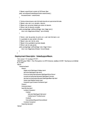 ©¨ ¡(A£rD)4rFr¨§¤P§§%0)S8% ©§§%0)S8%2E$U1¡' %§)rTra¨ £W)§ !
¡§¢¤¦ ¨© ¥£¨$6r8)%%§)rTrD¨ £¥¤ £%0)S8% 4 %)4rFr¨ §¤P§%2)`SD%wrD)4rFr¨§¤P§§%0)`S%2F ©
%2G@¨ r ! r )4rFrD¨ £ ¤ ££%0)S8%YrD)r€r8¨ §¥¤ §%2)`S%2X

  ¤ §¦ ©£¢b¦  ¢bA $)4r ©£6%0 ¡§§(  @§¦ ¨ '0§ AE$§£BR$) ©($5©A  ¡)(©)£6%2¢§¦(¨ £'  AE$ !
 ©¨ ¡(A @¦ ¢§)§¦ §I1rD) ©£¦ ©£¢¦ $§EC$£)4r8©£6%0 !
 ©¨ ¡(A ¡§)£7©U¡)7©)6£%2¢§¦@¢£%3¨ ¦¨ f`$£C¡§7© £¦ ©¢¥¦E$E$£)4r8©£6%0 !
 ©¨ ()%2¢  @¦ I$E$)r8©§%2E©§©)§$¨$b !
¡§¢¤¦ ¨© @ ! ¦ 9 ! 0 %0)9¥)6T©£¦ ©  ¨ rD©§¢% 4 0 %0)`9@) @£¦ ¢§)£B 0 6%0)9P)£ ¡§)£7©F ©
 )`%3¢7H§) ' 0 6%0)9P)£ 4 6¦ ¢§) ! ¨ %¡  £¦ ¢§) 4 F ¦ ¡)63© ! ¨ %¢ T¦ ¢6) 4 FYFYX

  ¤ £§¦ ©£¢b¦  E@£¦ 6 $(r ¡6£(©)£¦ (raB6$) ©($E©§A E£¦ £ %2%0£¦¥¨ 6'Y67AE$£E)C©§A
   ¨¢b%2¨ $§$£)E$) )f£)r %2AC¤ £§A ¨ §'Y AE$§ !
 ©¨ ¡(A @¦ ¢§)§¦ §T%(%0§¦$§ )66$ !
 ©¨ ¡(A %3¨ AE)4r ¨@¢6%3¨ $£$§)E$§)H¡§ ©)¦ r $§)4r ) $§ !
 ©¨ ()%2¢  @¦ I$)E©$£C¡§7©)£¦  !
¡§¢¤¦ ¨© @ ! ¦ 9 ! 0 %0)9¥)6T©£¦ © ) ¨) ©) 4 0 6%0)9@) @§¦ ¢§)§B 0 §%0)`9 )§T%2¨ AE)r8F ©
 )`%3¢7H§) ' 0 6%0)9P)£ 4 6¦ ¢§) ! ¨ %¡  £¦ ¢§) 4 F  %2¨ A )r ! ¨ %£  ¦ ¢6) 4 FYFYX


Deployment Descriptor : SalesSupportBean.
  £ SAH¦£6)vrD¨ £¥¤  §!  ¡ 5)§©$@¨ 9 ¥¤  ¥ §¥ £¢¡  £ ¡
  ¡  ¡ ¤ ¥   ) 1E) ¤£  § )¥  £ 0 ¤§¦     %§¢@  ¨© 7r ir7%0)£AlrDB 0 © ! (  ¥  1§%0)§D¡§ ¨ r ) '6§)4r ¢ !   ( 1 2¨¤©¦0G6%Y%2¡ 2  ! rD¢ !©§A  $%0$  ) ¤ 
 ¢    !$§%0$¤¢¡
  ) ¤¥   ¡
  )£%()£ ¡7¨ r7) (¤)£r ¡
  r )4rFr¨ § ¡
  $¨r¡£¦ §¡ 0bAE) ¡ %¦ )r %£¢b¡£¡§(%    $¨ rD¡§¦ ¡ 26AE) ¡
  ) ¤£ 0bAE) ¡ %¦ )r %£¢¡§¡£3%    ) ¤£ (§AE) ¡
  Gb£AE)¤¡©§A ! ¤ # ! ¡( )§©8% ! ) ¤ !r )4rFrD¨ § ! %£¦)r¦%§¢¡§¡£3%¡ ¥£AC)    G§£AE) ¡
  ()AE%() ¡©§A ! ¤§ # ! ¡§  )§©8% ! ) ¤ !r )r€r8¨ § ! %¦ )r %£¢¡§¡£3%    7)£AE%() ¡
  ) ¤£ Y©§¦ (rTr ¡`©£A ! ¤£¥# ! ¡£7 )§©8% !) ¤ ! r )rTrD¨ £ !%§¦)r¦%§¢¡§¡§(%2)£    ) ¤£ Y©§¦ (r€r ¡
  r )4rFr¨ £   %!@¡§) ¡ %%28%()£¦ )rvr    r7)%rTrD¨ 6¤  %@¡§)¤¡
  %2 r ©`%2¨ §¥  %! ¡) ¡ ¤ £6%0¨ §)£    %3(r ©8%3¨ §¥  %! ¡) ¡
   r7)%rvra¨ £ ¡
   )§%2)§D¡§ ¨ r )¥ c¤§)r ¡
  (rTr )AC¤§¦¡ Y$)4r ©§ ¨ ¡`%06 ¡
  ©§%2¨ §)  %  4r8©%2¨ § ¡
  AE)`%2G$ ¡
  ) ¤£ (§AE) ¡ %¦ )r %£¢b¡£¡c%    ) ¤ (§AE) ¡
  AE)%2Gb$¥ c§£AE)¤¡ ¦    AE)%2Gb$¥ 0bAE) ¡
   A )%2Gb$ ¡
  %27r c8%0%37¨ ¤§¢§%0)¤¡§()©¨¢¨ ()$    %3(§4r c8%0%  ¨¤ §¢6%0) ¡
   ©%2¨ §)  %  r ©`%3¨ § ¡
   (rTr )AC¤§¦¡ c$§)%r7©£ ¨ ¡`%2§ ¡
   ) ¤¥  § ¡
 