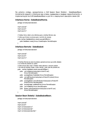 No próximo código, apresentamos o EJB Session Bean Stateful - SalesBasketBean.
Inicialmente seguem s interfaces ¥¥#A § e %#§(A © § , 9 ( §#!¢£¨!¥¤¨§  ¥ #A § e 9  §#!¢ !¥¤¨§  respectivamente, a
implementação do EJB SalesBasketBean e por fim o deployment descriptor deste EJB.
Interface Home : SalesBasketHome.
¡© #`9@)E©§A ! ¤§ # ! ¡§( )©% ! ) ¤ !r8)rFr¨§X
¨A C¡c% `@8S ! ) ¤ ! ¦ X
¨A C¡c% `@ ! ¢£%3¨ ¦ ! ¦ X
¨A C¡c% `@ ! 7AH¨ ! ¦ X
  0 %0)'0©)  P§AE)£Bb£¤% ££A ¢AE7)'Y)Fp§©¨  ¡§§(C¨ £%0)62'0©) (§)§AC%0)§B)4r(%(
  ¢¥¦%2¨ AE ¨¥¢§)'0 6)£©) 4r§rD)c ¨ x4r ¡6£(C©£8 ¨ ¥G§$b) ©£AC¡((r !
¡£¢¥¤§¦ ¨© ¨ 6%0)£3'0©) %§£¦ )4rD(r§#)`%  ¥£AE) )S%0)§$4r 8¥8S ! ) ¤ ! 1¡'§  ¥£AE) ©
¡§¢¤¦ ¨© %£¦ )r8§(r¦#)% ©7)§%0) 4 F %2G¥(§' r ¤ 7)`%0)1S©)£¡%2¨ §B(b)£AE%()£1S©)§¡%2¨ £X

Interface Remote : SalesBasket.
¡© #`9@)E©§A ! ¤§ # ! ¡§( )©% ! ) ¤ !r8)rFr¨§X
¨A C¡c% `@8S ! ) ¤ ! ¦ X
¨A C¡c% `@ ! ¢£%3¨ ¦ ! ¦ X
¨A C¡c% `@ ! 7AH¨ ! ¦ X
  0 %0)c'0©) (§)£AE%0$§E©)4r(%2 $)U¡b(§$6¢6%0r8B¡7)r8)££%2rD)c@¨ x§r ¨@¢§)1r ) ¥H¢% ¨¦¨ f$§4r
  b @)§§$ $4r ¡3$@¢%0r H¢4ra¢ £ ¨ !
  1r %0)4r§r )(@¨ x4rr ¥@¨ ¨ ©¨§I)E'2¨ 6£¦ ¨ f 6)§$§§B§$¨ ©¨ £§§T)H )§AC) ¡§7$@¢£%0
  $ ©)4r %0E$§)H¡§ $@¢%0rB¦ ¨A C¡  ©)r7%2Bb©£¦ ©£¢¦  E6§¦T%(%0£¦b$r ¡(§$¢%2r )%0© !
¡£¢¥¤§¦ ¨© ¨ 6%0)£3'0©) %§£¦ )4rDr¦#)% )S%0)66$%r 8@8S !) ¤ ! 1('§ ¡ ¤ )§©8%©
¡§¢¤¦ ¨©#¨ $U¨ ¨% %£¦)r 4 ©§A ! ¤§ # ! ¡§( )§©8% ! !  r )£  ¡ ¢4rD)§DF
%2G¥(¨' r (§)§AC`%0)£16Sa©)£¡`%3¨ £X
¡§¢¤¦ ¨© 8@ ! ¦ 9 ! £¦)§ '2¨ §£¦ ¨f)¨%§¦) 4 FV%2G@(¨' r (6)6AE`%0)£16Sa©)£¡`%3¨ £¥X
¡§¢¤¦ ¨©#¨ $ $§$ ) ($¢b©8% 4 ©£A ! ¤¥# ! ¡§( )§©8% ! ! ) ($¢©8%¡  ¡ ¡b $6¢b©8%2F %2G¥(¨' r
(6)£AC`%0)£16Sa©)£¡%2¨ £¥X
¡§¢¤¦ ¨© 8@ ! ¦ 9 ! £¦)§C7)£AE) ) 7$¢§©% 4 ©£A ! ¤ # ! ¡§( )©% !@ ! ) ($6¢b©8%¡  ¡
¡§7$@¢6©%2FV%3G7§' r (§)§AE%2)§1S©)¡`%2¨ §X
¡§¢¤¦ ¨© 8@ ! ¦ 9 ! 0 %0)9P)£T©£¦ ©r¦#)`% ) 8¨©) 4 F %2Gb  ' r£()§AE%()£1S©)¡`%2¨X
¡§¢¤¦ ¨©#¨ $'27)§)£r #)`% 4 F %2G¥(¨' r£()A %0)1S©)§¡% ¨§X
¡§¢¤¦ ¨© §£¦ )§C¢%2Gb)£%2¨ ©8%()  r8)£ 4 ©£A !¤§¥# ! ¡( )§©8% ! !  r )£  ¡ ¢4r8)£8F
%2G¥(¨' r (§)§AC`%0)£16Sa©)£¡`%3¨ £X

Session Bean Stateful : SalesBasketBean.
¡© #`9@)E©§A ! ¤§ # ! ¡§( )©% ! ) ¤ !r8)rFr¨§X
¨A C¡c% `@8S ! ) ¤ ! ¦ X
¨A C¡c% `@ ! ¢£%3¨ ¦ ! ¦ X
¨A C¡c% ©§A ! ¤§ # ! ¡§( )©% !@ ! ¦ X
¨A C¡c% ©§A ! ¤§ # ! ¡§( )©% ! ) ¤ ! ¦ X
¨A C¡c% ©§A ! ¤§ # ! ¡§( )©% ! ) ¤ !)%2¨%  ! ¦ X
 