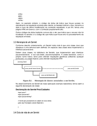 'b%cfe§g%$
 ('0)1$
 E  ('0)1$
 E b@c eHg0$
Assim, no exemplo anterior, o código de status
¢
§©§ indica que houve sucesso no
atendimento da requisição enviada pelo cliente, os headers indicam o tipo, tamanho e
data e hora de última modificação do conteúdo requisitado, e por fim, temos uma
página HTML em branco, com o conteúdo propriamente dito.
Outros códigos de status bastante comuns são o   §¡  , que indica que o recurso não foi
localizado no servidor, e o código ¢ §3§ , que indica que houve erro no processamento da
requisição enviada.
I $3I 03A § 6¨§¤ ¦D36 © A£¦¥ A§ 1A
Conforme descrito anteriormente, um Servlet nada mais é que uma classe Java que
obedece a uma estrutura bem definida. Em especial, essa classe deve implementar a
interface '0)$12) ¢835GE1£ G$3¨$G4E1£ GF.
Existem duas classes, na biblioteca de Servlets, que implementam essa interface:
')1) ¢ 35G$E1£ GF3  G$78G$E$ 9¤¨GE1£ G$ e sua sub-classe, ')1 ) ¢835G4E1£ G83!834!¨$G$E1£ G8. A classe   G$7 G4E$ 9¤¨G4E01£ G$, como o
próprio nome indica, serve para atender requisições genéricas (utilizando qualquer
protocolo), e a classe  !¨ GE1£ GF, para atender requisições HTTP.
 Figura 3.1 Hierarquia de classes associadas a um Servlet.
No desenvolvimento do Servlet de nossa aplicação exemplo ) ! )$5 E@¦A $ G$7FG$5, temos assim a
seguinte declaração de classe:
Declaração do Servlet ProcCadastro
 ¡! $#%'  ( )$0
 ¡! $#%213 46578#@9 5$A )$0
 ¡! $#%213 46578#@9 5$A B3CA( )D0
EFEHG 5¡#@9 5' '(Ftp(h5(4F4P't5(W(VviUh'i('4686Ui5W(#'4§h39  53WV5(4
3Syx(9  hXh'9 '4F4Xs(Fh  i4F86t5'1285(W(i4 b@V8 G 53A#T9 5!‚
  
H
I $¤£ ¡0345 1£© A D3© 6 ©DA ¦¨¥ A§ 1A 
 
