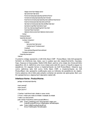   $¨r¡£¦ §¡ 0bAE) ¡  r )§    $6¨ rD¡§¦    0baA ) ¡
  ) ¤£ 0bAE) ¡  r )§    ) ¤¥ c§AC)¤¡
  Gb£AE)¤¡©§A ! ¤ # ! ¡( )§©8% ! ) ¤ !)££%2¨% !  r )  ¥§AE)    G§§AE) ¡
  ()AE%() ¡©§A ! ¤§ # ! ¡§  )§©8% ! ) ¤ !)§%2¨ %  !  r )     )§AE%0)¤¡
  ¦§©£¦  (G§£A ) ¡8©§A ! ¤¥# ! ¡§( )©% ! ) ¤ ! )£6%2¨%  !  r )§ £6©£¦  ¥£AE)    ¦ ©¦  (G§£A ) ¡
  ¦§©£¦ ¡©A ! ¤§ # ! ¡§( )©% ! ) ¤ ! )%2¨%  !  r7)£ £§§©§¦    ¦ ©¦ ¡
  ) ¤£ Y©§¦ (rTr ¡`©£A ! ¤£¥# ! ¡£7 )§©8% !) ¤ ! )£%2¨ %  !  r ) )    ) ¤£ 0©¦ (rTr ¡
  ¡)6era¨ r(%2)§§©)£ Y%!@¡§) ¡§)    ¡§)§tr¨r(%()£§©) R%@¡§)¤¡
  ¡§ ¨A  #)¨¡ c©£¦ rFr ¡ 8@ ! ¦ 9 ! %%  ¨ 9    ¡§ ¨A  !#)   Y©§¦ (r€r ¡
  ()§)£% (6% ¡ §¦ rD)     ))£6%2 £% ¡
  ¤4r(% (©8% qr8©Gb)£AE  0bAE) ¡  r )§    ¤r7%27©%   rD©§G§)£A   0§A ) ¡
   )§%3¨%  ¡
   )%()£8¡§ ¨ r ) (¤)§Ar ¡
  r€r )§AC¤¦¡ R$)r8©£ ¨¡ %0 ¡
  ©£%(¨ §) R%274rD©`%2¨ £ ¡
  A )%2G§§$ ¡
  ) ¤ (§AE)¤¡  r )£    ) ¤£ 0bAE) ¡
  AE)`%2G$¥ 0§§AE) ¡ ¦    AE)`%3G§$  cAE)¤¡
   AC)%2Gb$ ¡
  %2 r c8%0%28¨ ¤§¢%() ¡§(b) ¨¢¨ ()$    % (Ar§ 08%c%2D¨ ¤§¢%2)¤¡
   ©%(¨ §)  %37Ar7©8%3¨ £ ¡
   r€r7)£AH¤§¦¤ R$)4r ©£7¨ ¡`%0 ¡
   ) ¤¥  § ¡
O próximo código apresenta o EJB Entity Bean CMP - ProductBean. Este EJB apresenta
também as interfaces ¥¥#A § , %§(A ©§ , ¢## e ¢#© ¥¥#A § que são respectivamente, ¤%$!#6©¢ ¥ #A § ,
% !6©# , ¥% !(6# ¢#© e ¥% ©!#6# ¢# ¥ #A § . Neste Entity Bean usamos uma classe de chave-primária
específica, isto é, definimos uma nova classe para este fim que é a ¥% !(6#  e segue na
seqüência. Em seguida temos a implementação do EJB ProductBean. Observe que
como definimos este EJB como Entity Bean CMP, a implementação do EJB
ProductBean não apresenta codificação para os métodos de persistência do objeto.
Como sabemos, isto é feito pelo próprio container do servidor de aplicações. Bem, por
fim apresentamos o deployment descriptor deste EJB.
Interface Home : ProductHome.
¡© #`9@)E©§A ! ¤§ # ! ¡§( )©% ! ) ¤ !)£6%2¨% @X
¨A C¡c% `@8S ! ) ¤ ! ¦ X
¨A C¡c% `@ ! ¢£%3¨ ¦ ! ¦ X
¨A C¡c% `@ ! 7AH¨ ! ¦ X
  0 %0)c'0©)   ©§$) ¡  ¥£AE)    ©$) ¡¢6%2¨ ¦¨ f`$E©)4rTr H )§AE%0 !
  ) 3ApEHA £`%0£$§C¡§7©D¨ (x¦¥C$)§§%2¨ $$§) )H¦ ©¦ ¨f`x ¥§E$§ )§§%2¨ $$§)
  $$bhr8¢©§G§)¥ 0¡b ¨A £§ ¨ !
¡£¢¥¤§¦ ¨© ¨ 6%0)£3'0©) ) (§$¢§©%¡ ¥§AE))S%0)£b$4r 8@8S ! ) ¤ ! 1('§  ¥§AE) ©
¡§¢¤¦ ¨© ) 7$¢b©8% ©£7)`%0) 4 %%28¨ 9 6£AE)£B %%28¨ £9 $§)4r ©£ ¨ ¡`%2¨ £B 0 6%0)9P)£ ¡§8¨ ©)£B
) 7$¢b©8% ) £W¡7$¢©8% ) £¥F %2G7§' r ¤5 )§8%()£16Sa©)£¡%2¨ £bB(§)£A %0)1S©)§¡%2¨§X
¡§¢¤¦ ¨© ) 7$¢b©8% '2¨ §$¨ )  ¨A E! £)¨ 4) ($¢b©8% ) £W¡#F
%2G¥(¨' r §¨ $§)§ 1§S©)§¡%2¨ §B(b)£AE`%2)£1£S©)6¡`%2¨ £bX

 