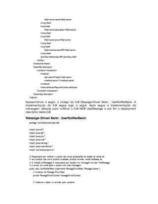   '2¨ )£¦ $¥ (§AE) ¡§AE)    '0¨ )£¦ $  (§AE)¤¡
   ©AC¡¥  '2¨)¦$ ¡
  ©AC¡¥  '2¨ )¦$ ¡
  '2¨ )£¦ $¥ (§AE) ¡`$£)rD©8¨ ¡`% ¨ £    '2¨)§¦ $¥ c§£AE)¤¡
   ©AC¡¥  '2¨)¦$ ¡
  ©AC¡¥  '2¨ )¦$ ¡
  '2¨ )£¦ $¥ (§AE) ¡¡£7¨ ©)    '0¨ )£¦ $¡ 0§§AE) ¡
   ©AC¡¥  '2¨)¦$ ¡
  ©AC¡¥  '2¨ )¦$ ¡
  '2¨ )£¦ $¥ (§AE) ¡¡£3£$¢§©8% ) £    '0¨ )£¦ $¡ 0§AE) ¡
   ©AC¡¥  '2¨)¦$ ¡
  ¡§ ¨A #)§¡ R'0¨ )§¦ $ ¡¡b($¢b©8% ) £    ¡7¨ A #) ¡ Y'0¨ )£¦ $ ¡
   )§%3¨%  ¡
   )%()£8¡§ ¨ r ) (¤)§Ar ¡
  r€r )§AC¤¦¡ R$)r8©£ ¨¡ %0 ¡
  ©£%(¨ §) R%274rD©`%2¨ £ ¡
  A )%2G§§$ ¡
  ) ¤ (§AE)¤¡ ) ($6¢b©8%    ) ¤£ (§AE) ¡
  AE)`%2G$¥ 0§§AE) ¡ ¦    AE)`%3G§$  cAE)¤¡
   AC)%2Gb$ ¡
  %2 r c8%0%28¨ ¤§¢%() ¡§(b) ¨¢¨ ()$    % (Ar§ 08%c%2D¨ ¤§¢%2)¤¡
   ©%(¨ §)  %37Ar7©8%3¨ £ ¡
   r€r7)£AH¤§¦¤ R$)4r ©£7¨ ¡`%0 ¡
   ) ¤¥  § ¡
Apresentamos a seguir, o código do EJB Message-Driven Bean - UserNotifierBean. A
implementação do EJB segue logo a seguir. Após segue a implementação da
mensagem utilizada para notificar o EJB MDB UserMessage e por fim o deployment
descriptor deste EJB.
Message-Driven Bean : UserNotifierBean.
¡© #`9@)E©§A ! ¤§ # ! ¡§( )©% ! ) ¤ ! AE$¤§X
¨A C¡c% `@ ! ¢£%3¨ ¦ ! ¦ X
¨A C¡c% `@8S ! ) ¤ ! ¦ X
¨A C¡c% `@8S ! A1r ! ¦ X
¨A C¡c% `@8S ! AE¨ ¦ ! ¦ X
¨A C¡c% `@8S ! 6AC¨ `9 ! ¦ X
¨A C¡c% `@8S ! AE¨ ¦ ! ¨ %0)§ )`% ! ¦ X
¨A C¡c% ©§A ! ¤§ # ! ¡§( )©% !@ ! ¦ X
  (b)r¡£4r £8@)£¦b¡§£ §%2¨ 'R¨ ©§IH¢4rD¢ £ ¨ $r §`@r 8%3¢§§¦ ¨ f(xy6)r $E)4r %0$E$ ¥)£b$£ $)
  r8)£¢W¡ $¢%2§B%2§¨r ©£A U¡§7$¢§%0C¦ ©¦ ¨f`$§£B¥¡§ $@¢%0E)£6@¨ $§§B§@)§§$ '2¨ b¦ ¨ f`$ )%2© !
  ¡ A¤£%0$¥ )rTr 89P) 4 F £H7)%r8¡§£4r £8)¦¡§ 7)©)6¤) ¢bA AE)§Ar789@)£A $§E%2¨ ¡ ¥ )SD%  )rFr `9@)
  )C) ¨  ¢A )AE¨ ¦¡£7H¢4rD¢ £ ¨ ©6A )4r7%0UAE)§4rD89¥)£A !
¡£¢¥¤§¦ ¨© ©¦ rFr  r8)£25%2¨ '0¨ )§ )§C¨ AC¡§¦ )A )£%qr  )4rFr889@)   ¨@)£)B¥ )4rFr 9¥) £¨ r(%0)§§) ©
  ¤ %0)S%0E$  )rFr889 )£    ¨ 6)C§) !
¡§8¨@8%0)  )4rFr `9@)   ¨@)§¥¤ §%0)SD%IAE)%rvr 9@)   ¨@)£ ¤ ££%0)S8%2X
  0 4r(%  6©£¨  C6¤ )%0Cbhr )3@¨ $§§ ¡§)§¦ E©§§%0¨ )§ !
 