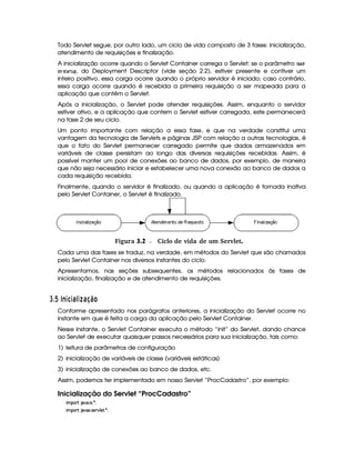 Todo Servlet segue, por outro lado, um ciclo de vida composto de 3 fases: inicialização,
atendimento de requisições e finalização.
A inicialização ocorre quando o Servlet Container carrega o Servlet: se o parâmetro  @) £! §
@$7 § 5)8E68! , do Deployment Descriptor (vide seção 2.2), estiver presente e contiver um
inteiro positivo, essa carga ocorre quando o próprio servidor é iniciado; caso contrário,
essa carga ocorre quando é recebida a primeira requisição a ser mapeada para a
aplicação que contém o Servlet.
Após a inicialização, o Servlet pode atender requisições. Assim, enquanto o servidor
estiver ativo, e a aplicação que contem o Servlet estiver carregada, este permanecerá
na fase 2 de seu ciclo.
Um ponto importante com relação a essa fase, e que na verdade constitui uma
vantagem da tecnologia de Servlets e páginas JSP com relação a outras tecnologias, é
que o fato do Servlet permanecer carregado permite que dados armazenados em
variáveis de classe persistam ao longo das diversas requisições recebidas. Assim, é
possível manter um pool de conexões ao banco de dados, por exemplo, de maneira
que não seja necessário iniciar e estabelecer uma nova conexão ao banco de dados a
cada requisição recebida.
Finalmente, quando o servidor é finalizado, ou quando a aplicação é tornada inativa
pelo Servlet Container, o Servlet é finalizado.
 Figura 3.2 Ciclo de vida de um Servlet.
Cada uma das fases se traduz, na verdade, em métodos do Servlet que são chamados
pelo Servlet Container nos diversos instantes do ciclo.
Apresentamos, nas seções subsequentes, os métodos relacionados às fases de
inicialização, finalização e de atendimento de requisições.
I $¡  4E345 36D13£¢D6D8 ¨ £
Conforme apresentado nos parágrafos anteriores, a inicialização do Servlet ocorre no
instante em que é feita a carga da aplicação pelo Servlet Container.
Nesse instante, o Servlet Container executa o método “init” do Servlet, dando chance
ao Servlet de executar quaisquer passos necessários para sua inicialização, tais como:
1) leitura de parâmetros de configuração
2) inicialização de variáveis de classe (variáveis estáticas)
3) inicialização de conexões ao banco de dados, etc.
Assim, podemos ter implementado em nosso Servlet “ProcCadastro”, por exemplo:
Inicialização do Servlet “ProcCadastro”
 ¡! $#%'  ( )$0
 ¡! $#%213 46578#@9 5$A )$0
 
