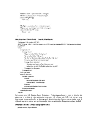 ¢¡ ¤`% £§A H¢irD¢ £7¨   ¨@¢§¦r ) £)@¨ $CAC)§4r 89P)£A !
 ©¨ ()%2¢ C¢4r¢¤£ ¨  ¨¥¢§¦Ar8)£ £) ¨ $CAC)§4r 89P)£A !
¡§¢¤¦ ¨©  rD)§   ¡ 9@)%  r7)£ 4 F ©
 )`%3¢7H¢4r ) X

  ¤ '2¨9 ¢7 H¢rD¢¤£§ ¨E ¨¢¦irD) £E)£P¨$§EUAE)§Ar789@)£A !
 ©¨ ¡(A ¢Ar ) ¢4rD¢ £ ¨  ¨@¢§¦rD)§ £ )6£b¨ $ UA )£4r 89P)£A !
¡§¢¤¦ ¨© ¥£¨$6r8)%  r8)£ 4  r )£  ¡ ¢4rD)§DF©
%2G@¨ r !¢r )§ E¢4rD)§DX


Deployment Descriptor : UserNotifierBean.
  £ SAH¦£6)vrD¨ £¥¤  §!  ¡ 5)§©$@¨ 9 ¥¤  ¥ §¥ £¢¡  £ ¡
  ¡  ¡ ¤ ¥   ) 1E) ¤£  § )¥  £ 0 ¤§¦     %§¢@  ¨© 7r ir7%0)£AlrDB 0 © ! (  ¥  1§%0)§D¡§ ¨ r ) '6§)4r ¢ !   ( 1 2¨¤©¦0G6%Y%2¡ 2  ! rD¢ !©§A  $%0$  ) ¤ 
 ¢    !$§%0$¤¢¡
  ) ¤¥   ¡
  )£%()£ ¡7¨ r7) (¤)£r ¡
  AC)rFrD89P) R$@ ¨ )£ ¡
  $¨r¡£¦ §¡ 0bAE) ¡  r )§125`%2¨ '0¨)    $6¨ rD¡§¦  ¡ 0bAE) ¡
  ) ¤£ 0bAE) ¡  r )§125%2¨'2¨)    ) ¤ cAE)¤¡
  ) ¤£ Y©§¦ (rTr ¡`©£A ! ¤£¥# ! ¡£7 )§©8% !) ¤ ! A$¤ !  r )£25%2¨ '0¨) )    ) ¤£ 0©¦ (rTr ¡
  %2 r ©`%2¨ §¥  %! ¡) ¡ ¤ £6%0¨ §)£    %3(r ©8%3¨ §¥  %! ¡) ¡
  A )rFr889P) Y$¥ ¨ 6)§¡ R$)r7%2¨ 6%2¨ § ¡
  $§)4r(% ¨ §8% ¨ £¤  %@¡§)¤¡ 8S ! A1r !¥ 6¡§¨ ©    $)r3%3¨ 68%3¨ §¥  %!@¡§) ¡
  r8¢¤4r ©§ ¨¡ %2¨ ¥ Y$¢7¤§¨ ¦ ¨%  ¡2 §  ¢(¤§¦)    rD¢¥¤r ©£ ¨ ¡`%2¨ £¥ R$¢ ¤§¨ ¦ ¨%  ¡
   AC)rvrD89@)¥ c$D¨)£  Y$§)4r %2¨ §%2¨ £ ¡
   AC)rFr889@)¥ 0$8¨)£ ¡
   )%()£8¡§ ¨ r ) (¤)§Ar ¡
  r€r )§AC¤¦¡ R$)r8©£ ¨¡ %0 ¡
  ©£%(¨ §) R%274rD©`%2¨ £ ¡
  A )%2G§§$ ¡
  ) ¤ (§AE)¤¡  r )£72 %2¨ 'R¨ )    ) ¤£ (§AE) ¡
  AE)`%2G$¥ 0§§AE) ¡ ¦    AE)`%3G§$  cAE)¤¡
   AC)%2Gb$ ¡
  %2 r c8%0%28¨ ¤§¢%() ¡§(b) ¨¢¨ ()$    % (Ar§ 08%c%2D¨ ¤§¢%2)¤¡
   ©%(¨ §)  %37Ar7©8%3¨ £ ¡
   r€r7)£AH¤§¦¤ R$)4r ©£7¨ ¡`%0 ¡
   ) ¤¥  § ¡
Foi criado um EJB Session Bean Stateless - ProjecSupportBean - com o intuito de
preparar o ambiente da aplicação exemplo. O código do EJB, tais como suas
interfaces, implementação e deployment descriptors não foram comentadas pois é
utilizado somente como um serviço auxiliar para a aplicação. Segue os códigos do EJB.
Interface Home : ProjectSupportHome.
¡© #`9@)E©§A ! ¤§ # ! ¡§( )©% ! ) ¤ !r8)rFr¨§X
 